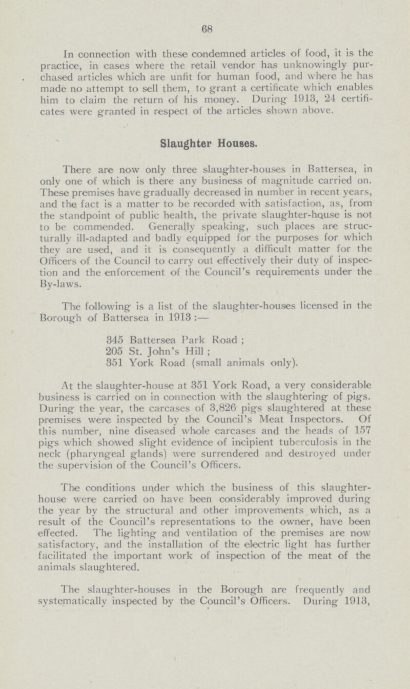 68 In connection with these condemned articles of food, it is the practice, in cases where the retail vendor has unknowingly pur chased articles which are unfit for human food, and where he has made no attempt to sell them, to grant a certificate which enables him to claim the return of his money. During 1913, 24 certifi cates were granted in respect of the articles shown above. Slaughter Houses. There are now only three slaughter-houses in Battersea, in only one of which is there any business of magnitude carried on. These premises have gradually decreased in number in recent years, and the fact is a matter to be recorded with satisfaction, as, from the standpoint of public health, the private slaughter-hause is not to be commended. Generally speaking, such places are struc turally ill-adapted and badly equipped for the purposes for which they are used, and it is consequently a difficult matter for the Officers of the Council to carry out effectively their duty of inspec tion and the enforcement of the Council's requirements under the By-laws. The following is a list of the slaughter-houses licensed in the Borough of Battersea in 1913:— 345 Battersea Park Road ; 205 St. John's Hill ; 351 York Road (small animals only). At the slaughter-house at 351 York Road, a very considerable business is carried on in connection with the slaughtering of pigs. During the year, the carcases of 3,826 pigs slaughtered at these premises were inspected by the Council's Meat Inspectors. Of this number, nine diseased whole carcases and the beads of 157 pigs which showed slight evidence of incipient tuberculosis in the neck (pharyngeal glands) were surrendered and destroyed under the supervision of the Council's Officers. The conditions under which the business of this slaughter house were carried on have been considerably improved during the year by the structural and other improvements which, as a result of the Council's representations to the owner, have been effected. The lighting and ventilation of the premises are now satisfactory, and the installation of the electric light has further facilitated the important work of inspection of the meat of the animals slaughtered. The slaughter-houses in the Borough are frequently and systematically inspected by the Council's Officers. During 1913,