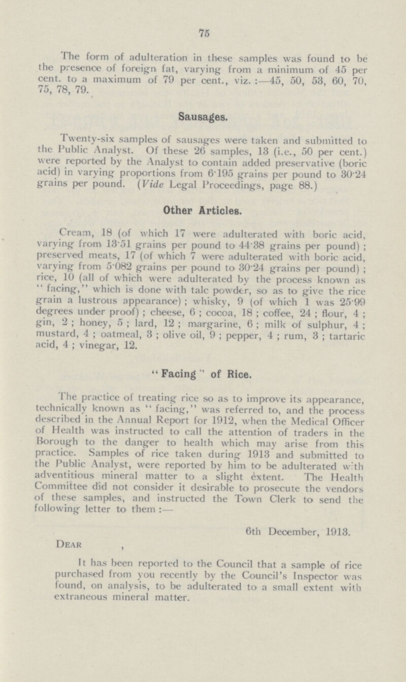 75 The form of adulteration in these samples was found to be the presence of foreign fat, varying from a minimum of 45 per cent. to a maximum of 79 per cent., viz.:—45, 50, 53, 60, 70, 75, 78, 79. Sausages. Twenty-six samples of sausages were taken and submitted to the Public Analyst. Of these 26 samples, 13 (i.e., 50 per cent.) were reported by the Analyst to contain added preservative (boric acid) in varying proportions from 6'195 grains per pound to 30.24 grains per pound. (Vide Legal Proceedings, page 88.) Other Articles. Cream, 18 (of which 17 were adulterated with boric acid, varying from 13'51 grains per pound to 44'38 grains per pound); preserved meats, 17 (of which 7 were adulterated with boric acid, varying from 5.82 grains per pound to 30'24 grains per pound); rice, 10 (all of which were adulterated by the process known as facing, which is done with talc powder, so as to give the rice grain a lustrous appearance); whisky, 9 (of which 1 was 25.99 degrees under proof); cheese, 6; cocoa, 18; coffee, 24; flour, 4; gin, 2; honey, 5; lard, 12; margarine, 6; milk of sulphur, 4; mustard, 4; oatmeal, 3; olive oil, 9; pepper, 4; rum, 3; tartaric acid, 4 ; vinegar, 12.  Facing  of Rice. The practice of treating rice so as to improve its appearance, technically known as facing, was referred to, and the process described in the Annual Report for 1912, when the Medical Officer of Health was instructed to call the attention of traders in the Borough to the danger to health which may arise from this practice. Samples of rice taken during 1913 and submitted to the Public Analyst, were reported by him to be adulterated with adventitious mineral matter to a slight Extent. The Health Committee did not consider it desirable to prosecute the vendors of these samples, and instructed the Town Clerk to send the following letter to them :— 6th December, 1913. Dear , It has been reported to the Council that a sample of rice purchased from you recently by the Council's Inspector was found, on analysis, to be adulterated to a small extent with extraneous mineral matter.