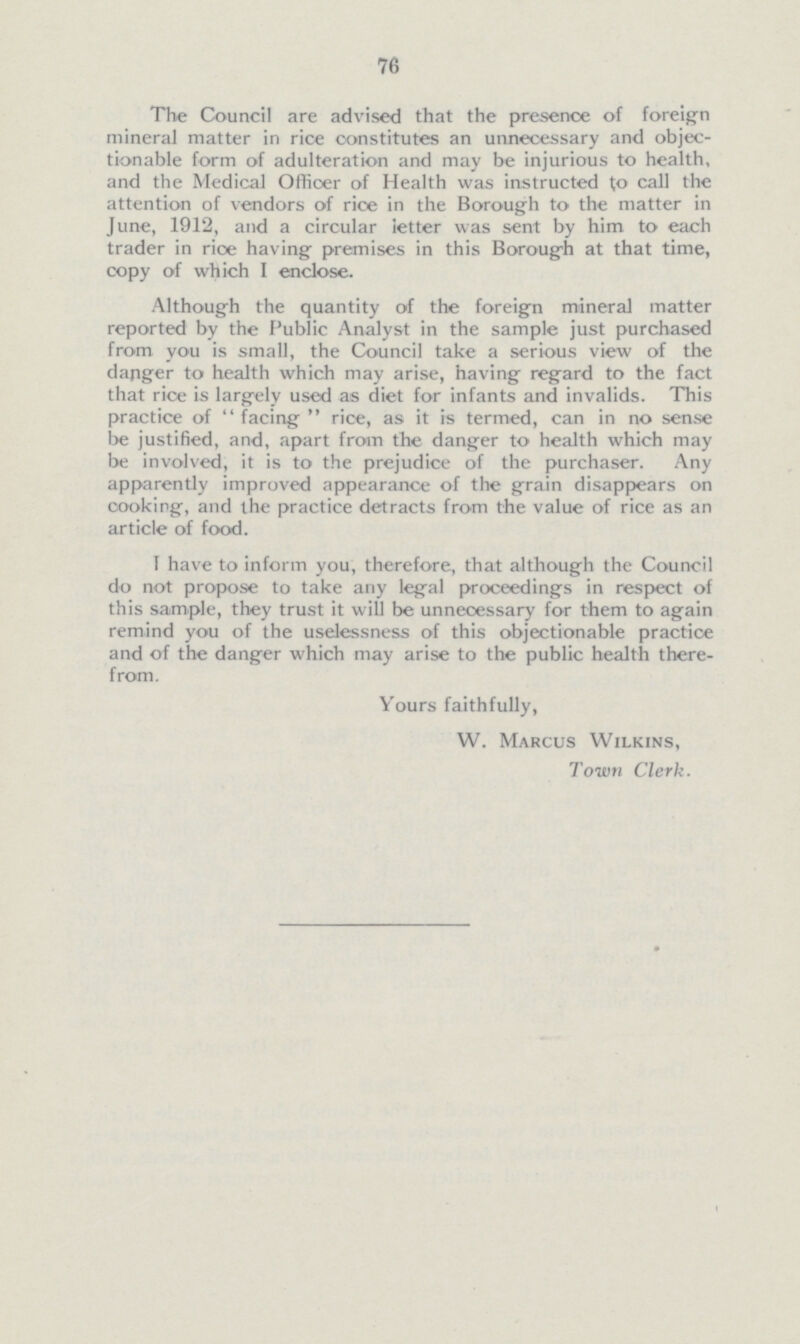 76 The Council are advised that the presence of foreign mineral matter in rice constitutes an unnecessary and objec tionable form of adulteration and may be injurious to health, and the Medical Officer of Health was instructed to call the attention of vendors of rice in the Borough to the matter in June, 1912, and a circular letter was sent by him to each trader in rioe having premises in this Borough at that time, copy of which I enclose. Although the quantity of the foreign mineral matter reported by the Public Analyst in the sample just purchased from you is small, the Council take a serious view of the danger to health which may arise, having regard to the fact that rice is largely used as diet for infants and invalids. This practice of facing rice, as it is termed, can in no sense be justified, and, apart from the danger to health which may be involved, it is to the prejudice of the purchaser. Any apparently improved appearance of the grain disappears on cooking, and the practice detracts from the value of rice as an article of food. 1 have to inform you, therefore, that although the Council do not propose to take any legal proceedings in respect of this sample, they trust it will be unnecessary for them to again remind you of the uselessness of this objectionable practice and of the danger which may arise to the public health there from. Yours faithfully, W. Marcus Wilkins, Town Clerk.