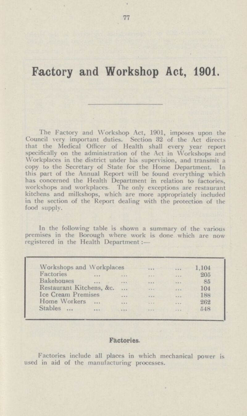 77 Factory and Workshop Act, 1901. The Factory and Workshop Act, 1901, imposes upon the Council very important duties. Section 32 of the Act directs that the Medical Officer of Health shall every year report specifically on the administration of the Act in Workshops and Workplaces in the district under his supervision, and transmit a copy to the Secretary of State for the Home Department. In this part of the Annual Report will be found everything which has concerned the Health Department tn relation to factories, workshops and workplaces. The only exceptions are restaurant kitchens and milkshops, which are more appropriately included in, the section of the Report dealing with the protection of the food supply. In the following table is shown a summary of the various premises in the Borough where work is done which are now registered in the Health Department:— Workshops and Workplaces 1,104 Factories 205 Bakehouses 85 Restaurant Kitchens, &c. 104 Ice Cream Premises 188 Home Workers 262 Stables 548 Factories. Factories include all places in which mechanical power is used in aid of the manufacturing processes.