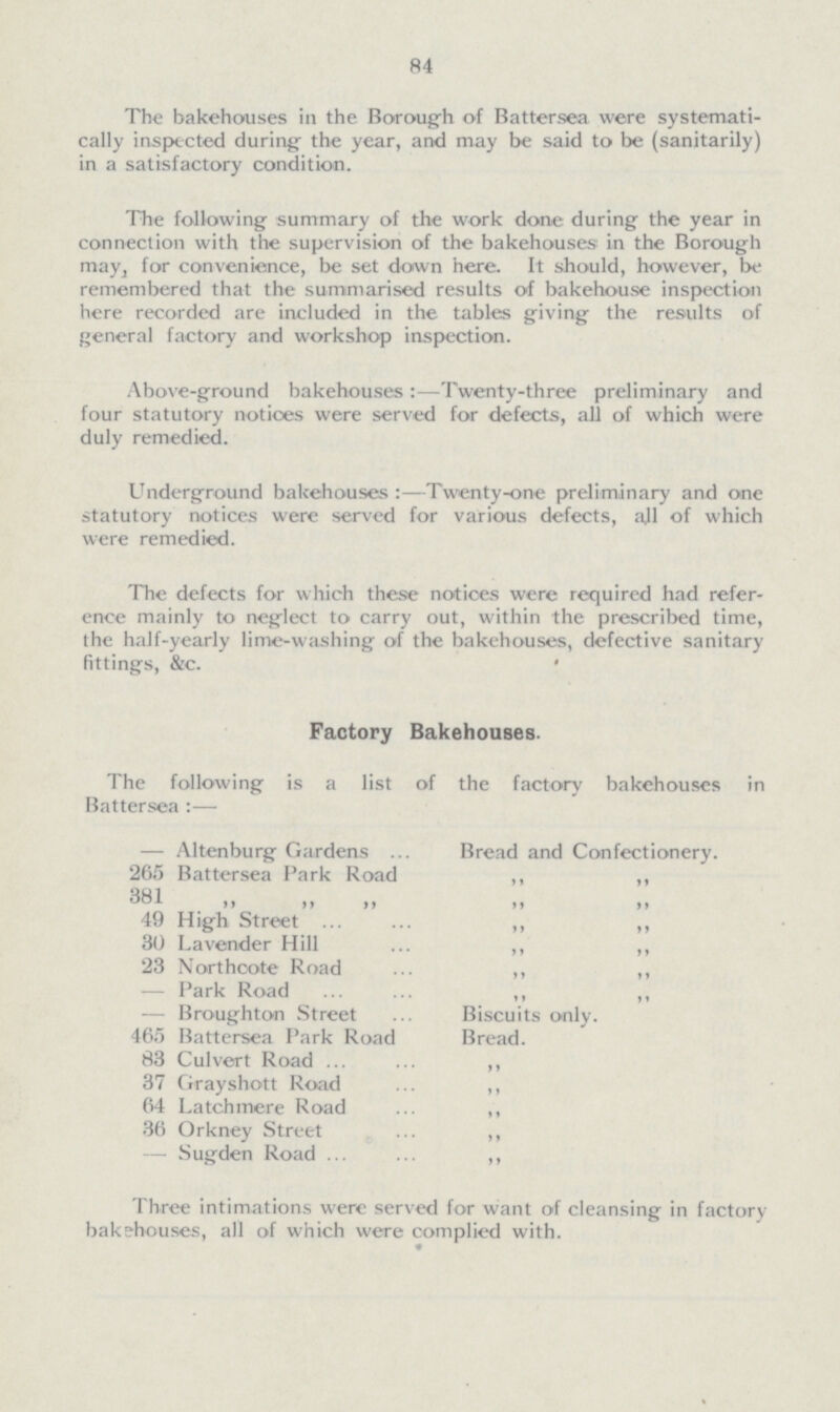 84 The bakehouses in the Borough of Battersea were systemati cally inspected during the year, and may be said to be (sanitarily) in a satisfactory condition. The following summary of the work done during the year in connection with the supervision of the bakehouses in the Borough may, for convenience, be set down here. It should, however, be remembered that the summarised results of bakehouse inspection here recorded are included in the tables giving the results of general factory and workshop inspection. Above-ground bakehouses:—Twenty-three preliminary and four statutory notices were served for defects, all of which were duly remedied. Underground bakehouses:—Twenty-one preliminary and one statutory notices were served for various defects, ajl of which were remedied. The defects for which these notioes were required had refer ence mainly to neglect to carry out, within the prescribed time, the half-yearly lime-washing of the bakehouses, defective sanitary fittings, &c. Factory Bakehouses. The following is a list of the factory bakehouses in Battersea:— — Altenburg Gardens Bread and Confectionery. 265 Battersea Park Road ,, ,, 381 ,, ,, ,, ,, ,, 49 High Street ,, ,, 30 Lavender Hill ,, ,, 23 Northcote Road ,, ,, — Park Road ,, ,, — Broughton Street Biscuits only. 465 Battersea Park Road Bread. 83 Culvert Road ,, 37 Grayshott Road ,, 64 Latchmere Road ,, 36 Orkney Street ,, — Sugden Road ,, Three intimations were served for want of cleansing in factory bake-houses, all of which were complied with.