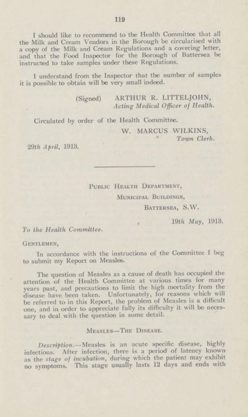 119 I should like to recommend to the Health Committee that all the Milk and Cream Vendors in the Borough be circularised with a copy of the Milk and Cream Regulations and a covering letter, and that the Food Inspector for the Borough of Battersea be instructed to take samples under these Regulations. I understand from the Inspector that the number of samples it is possible to obtain will be very small indeed. (Signed) ARTHUR R. LITTELJOHN, Acting Medical Officer of Health. Circulated by order of the Health Committee. W. MARCUS WILKINS, Town Clerk. 29th April, 1913. Public Health Department, Municipal Buildings, Battersea, S.W. 19th May, 1913. To the Health Committee. Gentlemen, In accordance with the instructions of the Committee I beg to submit my Report on Measles. The question of Measles as a cause of death has occupied the attention of the Health Committee at various times for many years past, and precautions to limit the high mortality from the disease have been taken. Unfortunately, for reasons which will be referred to in this Report, the problem of Measles is a difficult one, and in order to appreciate fully its difficulty it will be neces sary to deal with the question in some detail. Measles—The Disease. Description.—Measles is an acute specific disease, highly infectious. After infection, there is a period1 of latency known as the stage of incubation, during which the patient may exhibit no symptoms. This stage usually lasts 12 days and ends with