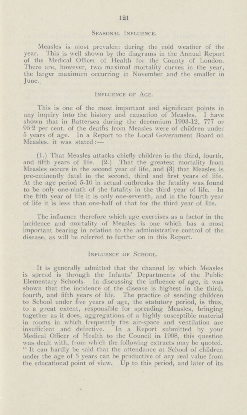 121 Seasonal Influence. Measles is most prevalent during the cold weather of the year. This is well shown by the diagrams in the Annual Report of the Medical Officer of Health for the County of London. There are, however, two maximal mortality curves in the year, the larger maximum occurring in November and the smaller in June.. Influence of Age. This is one of the most important and significant points in any inquiry into the history and causation of Measles. I have shown that in Battersea during the decennium 1903-12, 777 or 95-2 per cent, of the deaths from Measles were of children under 5 years of age. In a Report to the Local Government Board on Measles, it was stated :— (1.) That Measles attacks chiefly children in the third, fourth, and fifth years of life. (2.) That the greatest mortality from Measles occurs in the second year of life, and (3) that Measles is pre-eminently fatal in the second, third and first years of life. At the age period 5-10 in actual outbreaks the fatality was found to be only one-ninth of the fatality in the third year of life. In the fifth year of life it is only one-seventh, and in the fourth year of life it is less than one-half of that for the third year of life. The influence therefore which age exercises as a factor1 in the incidence and mortality of Measles is one which has a most important bearing in relation to the administrative control of the disease, as will be referred to further on in this Report. Influence of School. It is generally admitted that the channel by which Measles is spread is through the Infants' Departments of the Public Elementary Schools. In discussing the influence of age, it was shown that the incidence of the disease is highest in the third, fourth, and fifth years of life. The practice of sending children to School under five years of age, the statutory period, is thus, to a great extent, responsible for spreading Measles, bringing together as it does, aggregations of a highly susceptible material in rooms in which frequently the air-space and ventilation are insufficient and defective. In a Report submitted by your Medical Officer of Health to the Council in 1908, this question was dealt with, from which the following extracts may be quoted.  It can hardly be said that the attendance at School of children under the age of 5 years can be productive of any real value from the educational point of view. Up to this period, and later of its