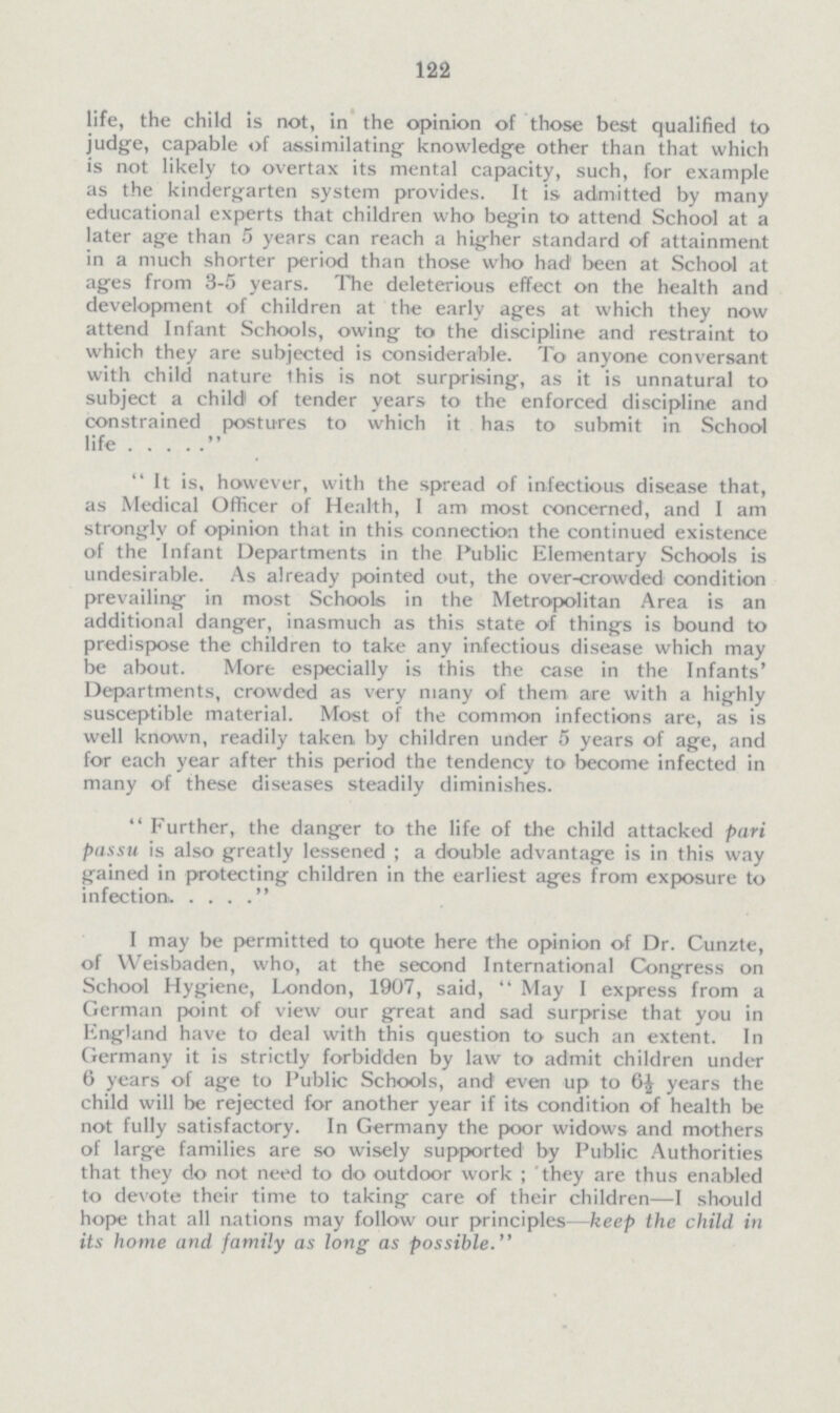 122 life, the child is not, in the opinion of those best qualified to judge, capable of assimilating- knowledge other than that which is not likely to overtax its mental capacity, such, for example as the kindergarten system provides. It is admitted by many educational experts that children who begin to attend School at a later age than 5 years can reach a higher standard of attainment in a much shorter period than those who had been at School at ages from 3-5 years. The deleterious effect on the health and development of children at the early ages at which they now attend Infant Schools, owing to the discipline and restraint to which they are subjected is considerable. To anyone conversant with child nature this is not surprising, as it is unnatural to subject a child' of tender years to the enforced discipline and constrained postures to which it has to submit in School life..... It is, however, with the spread of infectious disease that, as Medical Officer of Health, I am most concerned, and I am strongly of opinion that in this connection the continued existence of the Infant Departments in the Public Elementary Schools is undesirable. As already pointed out, the over-crowded condition prevailing in most Schools in the Metropolitan Area is an additional danger, inasmuch as this state of things is bound to predispose the children to take any infectious disease which may be about. More especially is this the case in the Infants' Departments, crowded as very many of them are with a highly susceptible material. Most of the common infections are, as is well known, readily taken by children under 5 years of age, and for each year after this period the tendency to become infected in many of these diseases steadily diminishes. Further, the danger to the life of the child attacked pari passu is also greatly lessened; a double advantage is in this way gained in protecting children in the earliest ages from exposure to infection.. . . . I may be permitted to quote here the opinion of Dr. Cunzte, of Weisbaden, who, at the second International Congress on School Hygiene, London, 1907, said,  May I express from a German point of view our great and sad surprise that you in England have to deal with this question to such an extent. In Germany it is stricdy forbidden by law to admit children under 6 years of age to Public Schools, and even up to 6½ years the child will be rejected for another year if its condition of health be not fully satisfactory. In Germany the poor widows and mothers of large families are so wisely supported by Public Authorities that they do not need to do outdoor work; 'they are thus enabled to devote their time to taking care of their children—I should hope that all nations may follow our principles—keep the child in its home and family as long as possible.