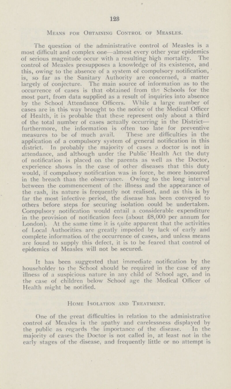 123 Means for Obtaining Control of Measles. The question of the administrative control of Measles is a most difficult and complex one—almost every other year epidemics of serious magnitude occur with a resulting high mortality. The control of Measles presupposes a knowledge of its existence, and this, owing to the absence of a system of compulsory notification, is, so far as the Sanitary Authority are concerned, a matter largely of conjecture. The main source of information as to the occurrence of cases is that obtained from the Schools for the most part, from data supplied as a result of inquiries into absence by the School Attendance Officers. While a large number of cases are in this way brought to the notice of the Medical Officer of Health, it is probable that these represent only about a third of the total number of cases actually occurring in the District— furthermore, the information is often too late for preventive measures to be of much avail. These are difficulties in the application of a compulsory system of general notification in this district. In probably the majority of cases a doctor is not in attendance, and although under the Public Health Act the duty of notification is placed on the parents as well as the Doctor, experience shows in the case of other diseases that this duty would, if compulsory notification was in force, be more honoured in the breach than the observance. Owing to the long interval between the commencement of the illness and the appearance of the rash, its nature is frequently not realised, and as this is by far the most infective period, the disease has been conveyed to others before steps for securing isolation could be undertaken. Compulsory notification would entail a considerable expenditure in the provision of notification fees (about £8,000 per annum for London). At the same time it is quite apparent that the activities of Local Authorities are greatly impeded by lack of early and complete information of the occurrence of cases, and unless means are found to supply this defect, it is to be feared that control of epidemics of Measles will not be secured. It has been suggested that immediate notification by the householder to the School should be required in the case of any illness of a suspicious nature in any child of School age, and in the case of children below School age the Medical Officer of Health might be notified. Home Isolation and Treatment. One of the great difficulties in relation to the administrative control of Measles is the apathy and carelessness displayed by the public as regards the importance of the disease. In the majority of cases the Doctor is not called in, at least not in the early stages of the disease, and frequently little or no attempt is