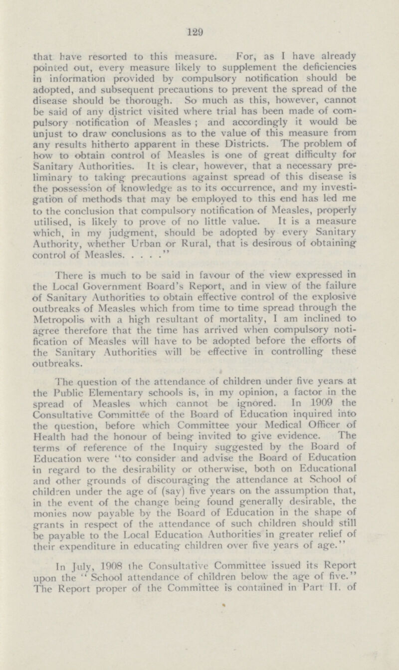 129 that have resorted to this measure. For, as I have already pointed out, every measure likely to supplement the deficiencies in information provided by compulsory notification should be adopted, and subsequent precautions to prevent the spread of the disease should be thorough. So much as this, however, cannot be said of any district visited where trial has been made of com pulsory notification of Measles; and accordingly it would be unjust to draw conclusions as to the value of this measure from any results hitherto apparent in these Districts. The problem of how to obtain control of Measles is one of great difficulty for Sanitary Authorities. It is clear, however, that a necessary pre liminary to taking- precautions against spread of this disease is the possession of knowledge as to its occurrence, and my invei gation of methods that may be employed to this end has led me to the conclusion that compulsory notification of Measles, properly utilised, is likely to prove of no little value. It is a measure which, in my judgment, should be adopted by every Sanitary Authority, whether Urban or Rural, that is desirous of obtaining control of Measles. .... There is much to be said in favour of the view expressed in the Local Government Board's Report, and in view of the failure of Sanitary Authorities to obtain effective control of the explosive outbreaks of Measles which from time to time spread through the Metropolis with a high resultant of mortality, I am inclined to agree therefore that the time has arrived when compulsory noti fication of Measles will have to be adopted before the efforts of the Sanitary Authorities will be effective in controlling these outbreaks. The question of the attendance of children under five years at the Public Elementary schools is, in my opinion, a factor in the spread of Measles which cannot be ignored. In 1909 the Consultative Committee of the Board of Education inquired into the question, before which Committee your Medical Officer of Health had the honour of being invited to give evidence. The terms of reference of the Inquiry suggested by the Board of Education were to consider and advise the Board of Education in regard to the desirability or otherwise, both on Educational and other grounds of discouraging the attendance at School of children under the age of (say) five years on the assumption that, in the event of the change being found generally desirable, the monies now payable by the Board of Education in the shape of grants in respect of the attendance of such children should still be payable to the Local Education Authorities in greater relief of their expenditure in educating children over five years of age. In July, 1908 the Consultative Committee issued its Report upon the  School attendance of children below the age of five. The Report proper of the Committee is contained in Part II. of