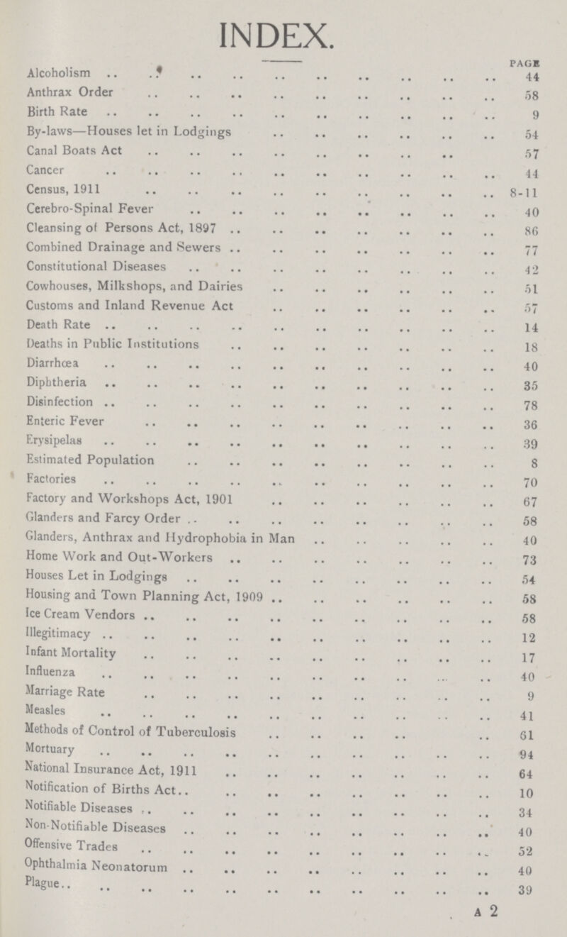INDEX. PAG* Alcoholism 44 Anthrax Order 58 Birth Rate 9 By-laws—Houses let in Lodgings 54 Canal Boats Act 57 Cancer 44 Census, 1911 8-11 Cerebro-Spinal Fever 40 Cleansing of Persons Act, 1897 86 Combined Drainage and Sewers 77 Constitutional Diseases 42 Cowhouses, Milkshops, and Dairies 51 Customs and Inland Revenue Act 57 Death Rate 14 Deaths in Public Institutions 18 Diarrhcea 40 Diphtheria 35 Disinfection 78 Enteric Fever 36 Erysipelas 39 Estimated Population 8 Factories 70 Factory and Workshops Act, 1901 67 Glanders and Farcy Order 58 Glanders, Anthrax and Hydrophobia in Man 40 Home Work and Out-Workers 73 Houses Let in Lodgings 54 Housing and Town Planning Act, 1909 58 Ice Cream Vendors 58 Illegitimacy 12 Infant Mortality 17 Influenza 40 Marriage Rate 9 Measles 41 Methods of Control of Tuberculosis 61 Mortuary 94 National Insurance Act, 1911 64 Notification of Births Act 10 Notifiable Diseases 34 Non-Notifiable Diseases 40 Offensive Trades 52 Ophthalmia Neonatorum 40 Plague 39 A 2