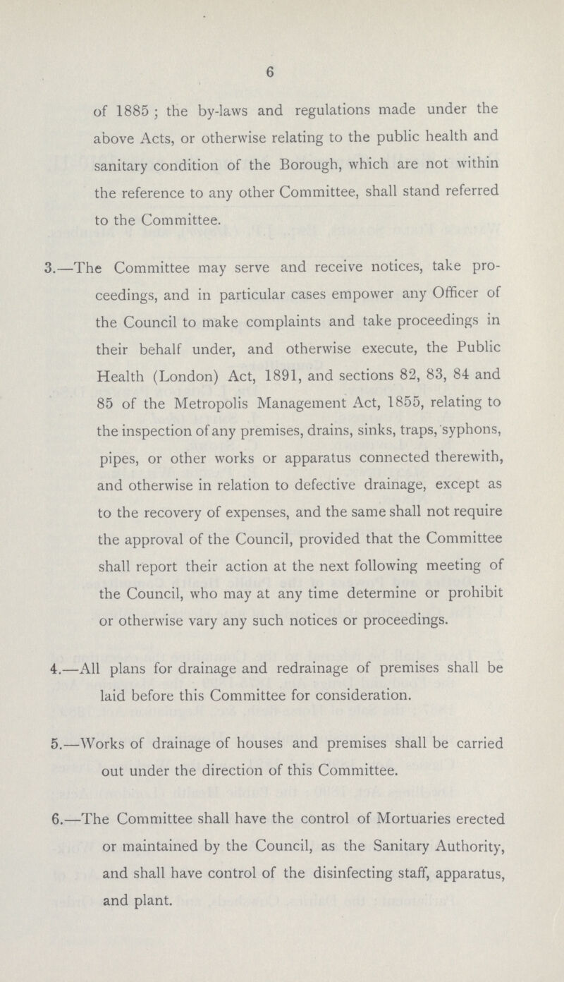 6 of 1885; the by-laws and regulations made under the above Acts, or otherwise relating to the public health and sanitary condition of the Borough, which are not within the reference to any other Committee, shall stand referred to the Committee. 3.—The Committee may serve and receive notices, take pro ceedings, and in particular cases empower any Officer of the Council to make complaints and take proceedings in their behalf under, and otherwise execute, the Public Health (London) Act, 1891, and sections 82, 83, 84 and 85 of the Metropolis Management Act, 1855, relating to the inspection of any premises, drains, sinks, traps, syphons, pipes, or other works or apparatus connected therewith, and otherwise in relation to defective drainage, except as to the recovery of expenses, and the same shall not require the approval of the Council, provided that the Committee shall report their action at the next following meeting of the Council, who may at any time determine or prohibit or otherwise vary any such notices or proceedings. 4.—All plans for drainage and redrainage of premises shall be laid before this Committee for consideration. 5.—Works of drainage of houses and premises shall be carried out under the direction of this Committee. 6.—The Committee shall have the control of Mortuaries erected or maintained by the Council, as the Sanitary Authority, and shall have control of the disinfecting staff, apparatus, and plant.