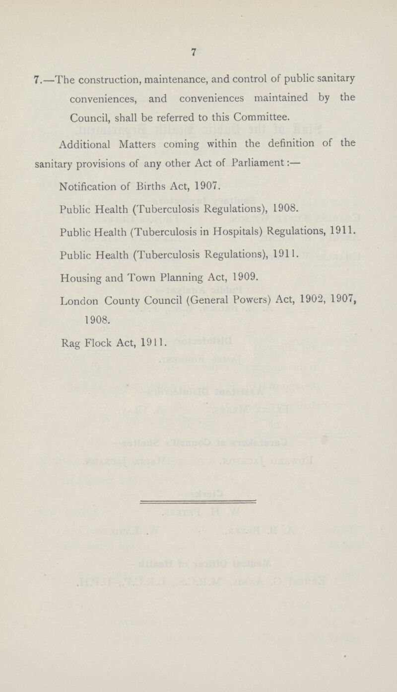 7 7.—The construction, maintenance, and control of public sanitary conveniences, and conveniences maintained by the Council, shall be referred to this Committee. Additional Matters coming within the definition of the sanitary provisions of any other Act of Parliament Notification of Births Act, 1907. Public Health (Tuberculosis Regulations), 1908. Public Health (Tuberculosis in Hospitals) Regulations, 1911. Public Health (Tuberculosis Regulations), 191!. Housing and Town Planning Act, 1909. London County Council (General Powers) Act, 1902, 1907, 1908. Rag Flock Act, 1911.