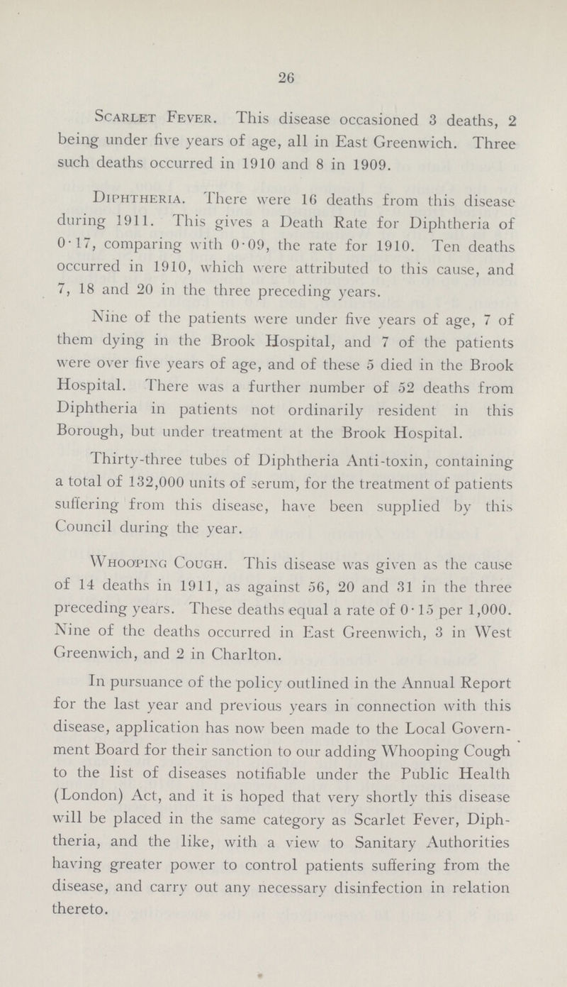 26 Scarlet Fever. This disease occasioned 3 deaths, 2 being under five years of age, all in East Greenwich. Three such deaths occurred in 1910 and 8 in 1909. Diphtheria. There were 16 deaths from this disease during 1911. This gives a Death Rate for Diphtheria of 0.17, comparing with 0.09, the rate for 1910. Ten deaths occurred in 1910, which were attributed to this cause, and 7, 18 and 20 in the three preceding years. Nine of the patients were under five years of age, 7 of them dying in the Brook Hospital, and 7 of the patients were over five years of age, and of these 5 died in the Brook Hospital. There was a further number of 52 deaths from Diphtheria in patients not ordinarily resident in this Borough, but under treatment at the Brook Hospital. Thirty-three tubes of Diphtheria Anti-toxin, containing a total of 132,000 units of serum, for the treatment of patients suffering from this disease, have been supplied by this Council during the year. Whooping Cough. This disease was given as the cause of 14 deaths in 1911, as against 56, 20 and 31 in the three preceding years. These deaths equal a rate of 0.15 per 1,000. Nine of the deaths occurred in East Greenwich, 3 in West Greenwich, and 2 in Charlton. In pursuance of the policy outlined in the Annual Report for the last year and previous years in connection with this disease, application has now been made to the Local Govern ment Board for their sanction to our adding Whooping Cough to the list of diseases notifiable under the Public Health (London) Act, and it is hoped that very shortly this disease will be placed in the same category as Scarlet Fever, Diph theria, and the like, with a view to Sanitary Authorities having greater power to control patients suffering from the disease, and carry out any necessary disinfection in relation thereto.