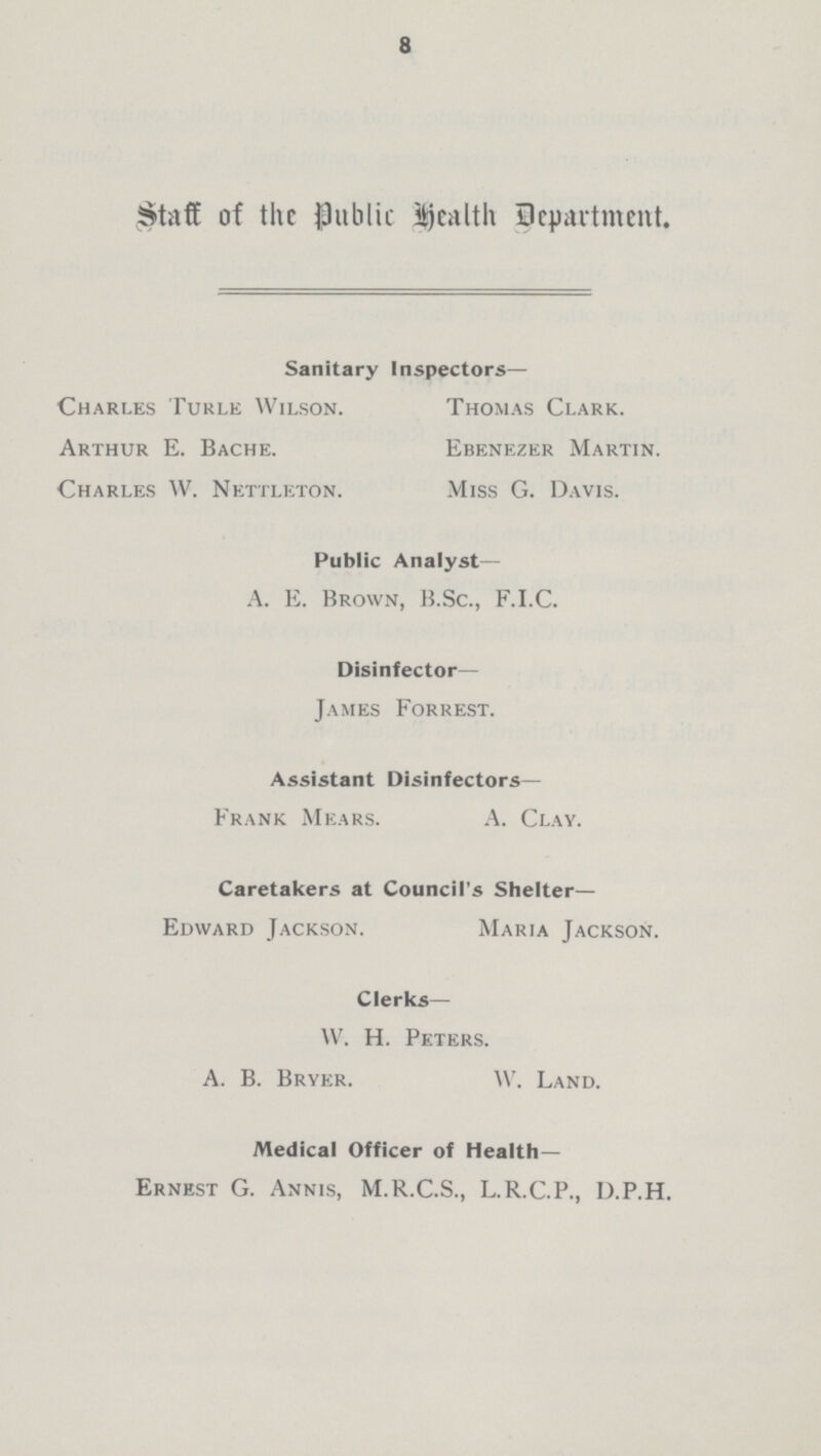 8 Staff of the Public health department. Sanitary Inspectors— Charles Turle Wilson. Thomas Clark. Arthur E. Bache. Ebenezer Martin. Charles W. Nettleton. Miss G. Davis. Public Analyst— A. E. Brown, B.Sc., F.I.C. Disinfector— James Forrest. Assistant Disinfectors— Frank Mears. A. Clay. Caretakers at Council's Shelter— Edward Jackson. Maria Jackson. Clerks— W. H. Peters. A. B. Bryer. W. Land. Medical Officer of Health— Ernest G. Annis, M.R.C.S., L.R.C.P., D.P.H.