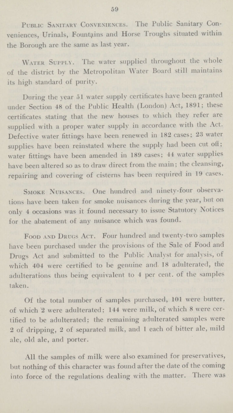 59 Public Sanitary Conveniences. The Public Sanitary Con veniences, Urinals, Fountains and Horse Troughs situated within the Borough are the same as last year. Water Supply. The water supplied throughout the whole of the district by the Metropolitan Water Board still maintains its high standard of purity. During the year 51 water supply certificates have been granted under Section 48 of the Public Health (London) Act, 1891; these certificates stating that the new houses to which they refer are supplied with a proper water supply in accordance with the Act. Defective water fittings have been renewed in 182 cases; 23 water supplies have been reinstated where the supply had been cut off; water fittings have been amended in 189 cases; 44 water supplies have been altered so as to draw direct from the main; the cleansing, repairing and covering of cisterns has been required in 19 cases. Smoke Nuisances. One hundred and ninety-four observa tions have been taken for smoke nuisances during the year, but on only 4 occasions was it found necessary to issue Statutory Notices for the abatement of any nuisance which was found. Food and Drugs Act. Four hundred and twenty-two samples have been purchased under the provisions of the Sale of Food and Drugs Act and submitted to the Public Analyst for analysis, of which 404 were certified to be genuine and 18 adulterated, the adulterations thus being equivalent to 4 per cent, of the samples taken. Of the total number of samples purchased, 101 were butter, of which 2 were adulterated: 144 were milk, of which 8 were cer tified to be adulterated: the remaining adulterated samples were 2 of dripping, 2 of separated milk, and 1 each of bitter ale, mild ale, old ale, and porter. All the samples of milk were also examined for preservatives, but nothing of this character was found after the date of the coming into force of the regulations dealing with the matter. There was