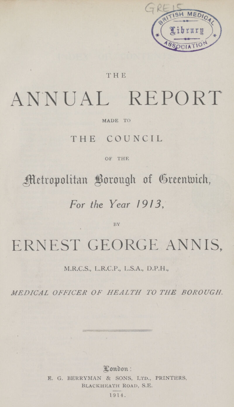 GRE 15 T H E ANNUAL REPORT made to THE COUNCIL of the Metropolitan Borough of Greenwich, For the Year 1913, by ERNEST GEORGE ANNIS, M.R.C.S., L.R.C.P., L..S.A., D.P.H., MEDICAL OFFICER OF HEALTH TO THE BOROUGH. London: E. G. BERRYMAN & SONS, LTD., PRINTERS, BLACKHEATH ROAD), S.E. 1914.