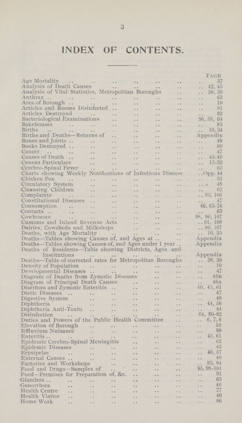 3 INDEX OF CONTENTS. Pack Age Mortality 37 Analysis of Death Causes 42, 43 Analysis of Vital Statistics, Metropolitan Boroughs 38, 39 Anthrax 63 Area of Borough 10 Articles and Rooms Disinfected 81 Articles Destroyed 82 Bacteriological Examinations 56, 59, 64 Bakehouses 83 Births 10, 34 Births and Deaths—Returns of Appendix Bones and Joints 49 Books Destroyed 80 Cancer 47 Causes of Death 43-49 Census Particulars 15-32 Cerebro-Spinal Fever 62 Charts showing Weekly Notifications of Infectious Disease Opp. 44 •Chicken Pox 52 Circulatory System 48 •Cleansing Children 62 Complaints 83, 106 Constitutional Diseases 47 Consumption 46,63-76 Contacts 63 Cowhouses 88, 90, 107 Customs and Inland Revenue Acts 91, 108 Dairies, Cowsheds and Milkshops 90, 107 Deaths, with Age Mortality 10, 35 Deaths—Tables showing Causes of, and Ages at Appendix- Deaths—Tables showing Causes of, and Ages under 1 year Appendix Deaths of Residents—Table showing Districts, Ages and Institutions Appendix Deaths—Table of corrected rates for Metropolitan Boroughs 38, 39 Density of Population 10 Developmental Diseases 47 Diagram of Deaths from Zymotic Diseases 48b Diagram of Principal Death Causes 48a Diarrhcea and Zymotic Enteritis 40, 45, 61 Dietic Diseases 47 Digestive System 48 Diphtheria 44, 56 Diphtheria Anti-Toxin 44 Disinfection 64, 80-82 Duties and Powers of the Public Health Committee 6, 7, 8 Elevation of Borough 10 Effluvium Nuisance 88 Enteritis 45, 61 Epidemic Cerebro-Spinal Meningitis 62 Epidemic Diseases 43 Erysipelas 46, 57 External Causes 49 Factories and Workshops 83, 84 Food and Drugs—Samples of 95,98-101 Food—Premises for Preparation of, &c. 91 •Glanders 63 Gonorrhœa 46 Health Centre 77 Health Visitor 40 Home Work 86