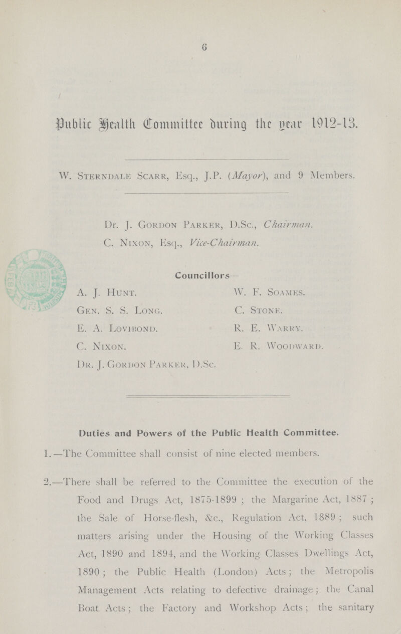 6 public Health Committee during the Year 1912-13. W. Sterndale Scark, Esq., J.P. (Mayor), and 9 Members. Dr. J. Gordon Parker, D.Sc., Chairman. C. Nixon, Esq., Vice-Chairman. Councillors A. J. Hunt. W. F. Soames. Gen. S. S. Long. C. Stone. E. A. Lovibond. R. E. Warry. C. Nixon. E. R. Woodward. Dr. J.Gordon Parker. D.Sc. Duties and Powers of the Public Health Committee. 1.—The Committee shall consist of nine elected members. 2.—There shall be referred to the Committee the execution of the Food and Drugs Act, 1875-1899 ; the Margarine Act, 1887 ; the Sale of Horse-flesh, &c., Regulation Act. 1889 ; such matters arising under the Housing of the Working Classes Act, 1890 and 1894, and the Working Classes Dwellings Act, 1890; the Public Health (London) Acts; the Metropolis Management Acts relating to defective drainage; the Canal Boat Acts; the Factory and Workshop Acts; the sanitary