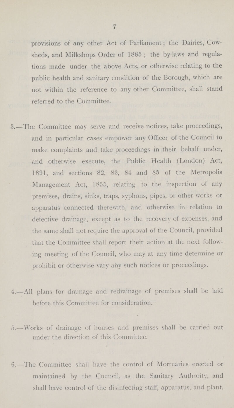 7 provisions of any other Act of Parliament; the Dairies, Cow sheds, and Milkshops Order of 1885 ; the by-laws and regula tions made under the above Acts, or otherwise relating to the public health and sanitary condition of the Borough, which are not within the reference to any other Committee, shall stand referred to the Committee. 3.—The Committee may serve and receive notices, take proceedings, and in particular cases empower any Officer of the Council to make complaints and take proceedings in their behalf under, and otherwise execute, the Public Health (London) Act, 1891, and sections 82, 83, 8-1 and 85 of the Metropolis Management Act, 1855, relating to the inspection of any premises, drains, sinks, traps, syphons, pipes, or other works or apparatus connected therewith, and otherwise in relation to defective drainage, except as to the recovery of expenses, and the same shall not require the approval of the Council, provided that the Committee shall report their action at the next follow ing meeting of the Council, who may at any time determine or prohibit or otherwise vary any such notices or proceedings. 4.—All plans for drainage and redrainage of premises shall be laid before this Committee for consideration. 5.—Works of drainage of houses and premises shall be carried out under the direction of this Committee. 6.—The Committee shall have the control of Mortuaries erected or maintained by the Council, as the Sanitary Authority, and shall have control of the disinfecting staff, apparatus, and plant.