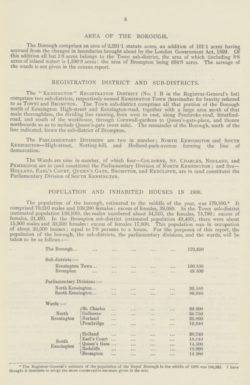 5 AREA OF THE BOROUGH. The Borough comprises an area of 2,291.1 statute acres, an addition of 101.1 acres having accrued from the changes in boundaries brought about by the London Government Act, 1899. Of this addition all but 1.8 acres belongs to the Town sub-district, the area of which (including 3.8 acres of inland water) is 1,596.3 acres; the area of Brompton being 694.8 acres. The acreage of the wards is not given in the census report. REGISTRATION DISTRICT AND SUB-DISTRICTS. The “Kensington” Registration District (No. 1 B in the Registrar-General’s list) comprises two sub-districts, respectively named Kensington Town (hereinafter for brevity referred to as Town) and Brompton. The Town sub-district comprises all that portion of the Borough north of Kensington High-street and Kensington-road, together with a large area south of that main thoroughfare, the dividing line running, from west to east, along Pembroke-road, Stratford road, and south of the workhouse, through Cornwall-gardens to Queen's-gate-place, and thence northwards so as to include Queen's-gate (west side). The remainder of the Borough, south of the line indicated, forms the sub-district of Brompton. The Parliamentary Divisions are two in number; North Kensington and South Kensington—High-street, Notting-hill, and Holland-park-avenue forming the line of demarcation. The Wards are nine in number, of which four—Golborne, St. Charles, Norland, and Pembridge are in (and constitute) the Parliamentary Division of North Kensington; and five— Holland, Earl's Court, Queen's Gate, Brompton, and Redcliffe, are in (and constitute) the Parliamentary Division of South Kensington. POPULATION AND INHABITED HOUSES IN 1906. The population of the borough, estimated to the middle of the year, was 179,500.* It comprised 70,210 males and 109,290 females: excess of females, 39,080. In the Town sub-district (estimated population 130,100), the males numbered about 54,310, the females, 75,790; excess of females, 21,480. In the Brompton sub-district (estimated population 49,400), there were about 15,900 males and 33,500 females: excess of females 17,600. This population was in occupation of about 23,000 houses ; equal to 7.8 persons to a house. For the purposes of this report, the population of the borough, the sub-districts, the parliamentary divisions, and the wards, will be taken to be as follows:— The Borough 179,500 Sub-districts:— Kensington Town 180.100 Brompton 49,400 Parliamentary Divisions:— North Kensington 92,550 South Kensington 86,950 Wards:— St. Charles 22 800 North Golborne 26.750 Kensington Norland 28,860 Pembridge 19,640 Holland 20,740 Earl's Court 18,840 South Queen's Gate 4,500 Kensington Redeliffe 18 990 Brompton 14.880 * The Registrar-General's estimate of the population of the Royal Borough in the middle of 1906 was 180,952. I have thought it desirable to adopt the more conservative estimate given in the text.