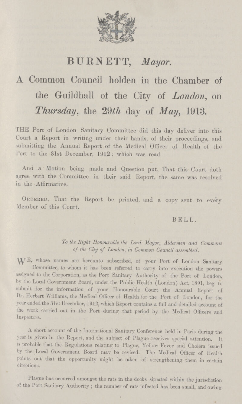 BURNETT, Mayor. A Common Council holden in the Chamber of the Guildhall of the City of London, on Thursday, the 29th day of May, 1913. THE Port of London Sanitary Committee did this day deliver into this Court a Report in writing under their hands, of their proceedings, and submitting the Annual Report of the Medical Officer of Health of the Port to the 31st December, 1912 ; which was read. And a Motion being made and Question put, That this Court doth agree with the Committee in their said Report, the same was resolved in the Affirmative. Ordered, That the Report be printed, and a copy sent to every Member of this Court. BELL. To the Right Honourable the Lord Mayor, Aldermen and Commons of the City of London, in Common Council assembled. WE whose names are hereunto subscribed, of your Port of London Sanitary Committee, to whom it has been referred to carry into execution the powers assigned to the Corporation, as the Port Sanitary Authority of the Port of London, by the Local Government Hoard, under the Public Health (London) Act, 1891, beg to submit for the information of your Honourable Court the Annual Report of Dr. Herbert Williams, the Medical Officer of Health for the Port of London, for the year ended the 31st December, 1912, which Report contains a full and detailed account of the work carried out in the Port during that period by the Medical Officers and Inspectors. A short account of the International Sanitary Conference held in Paris during the year is given in the Report, and the subject of Plague receives special attention. It is probable that the Regulations relating to Plague, Yellow Fever and Cholera issued by the Local Government Board may be revised. The Medical Officer of Health points out that the opportunity might be taken of strengthening them in certain directions. Plague has occurred amongst the rats in the docks situated within the jurisdiction of the Port Sanitary Authority; the number of rats infected has been small, and owing