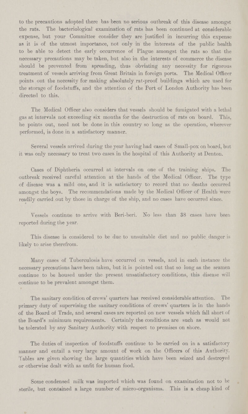 to the precautions adopted there has been no serious outbreak of this disease amongst the rats. The bacteriological examination of rats has been continued at considerable expense, but your Committee consider they are justified in incurring this expense as it is of the utmost importance, not only in the interests of the public health to be able to detect the early occurrence of Plague amongst the rats so that the necessary precautions may be taken, but also in the interests of commerce the disease should be prevented from spreading, thus obviating any necessity for rigorous treatment of vessels arriving from Great Britain in foreign ports. The Medical Officer points out the necessity for making absolutely rat-proof buildings which are used for the storage of foodstuffs, and the attention of the Port of London Authority has been directed to this. The Medical Officer also considers that vessels should be fumigated with a lethal gas at intervals not exceeding six months for the destruction of rats on board. This, he points out, need not be done in this country so long as the operation, wherever performed, is done in a satisfactory manner. Several vessels arrived during the year having had cases of Small-pox on board, but it was only necessary to treat two cases in the hospital of this Authority at Denton. Cases of Diphtheria occurred at intervals on one of the training ships. The outbreak received careful attention at the hands of the Medical Officer. The type of disease was a mild one, and it is satisfactory to record that no deaths occurred amongst the boys. The recommendations made by the Medical Officer of Health were readily carried out by those in charge of the ship, and no cases have occurred since. Vessels continue to arrive with Beri-beri. No less than 38 cases have been reported during the year. This disease is considered to be due to unsuitable diet and no public danger is likely to arise therefrom. Many cases of Tuberculosis have occurred on vessels, and in each instance the necessary precautions have been taken, but it is pointed out that so long as the seamen continue to be housed under the present unsatisfactory conditions, this disease will continue to be prevalent amongst them. The sanitary condition of crews' quarters has received considerable attention. The primary duty of supervising the sanitary conditions of crews' quarters is in the hands of the Board of Trade, and several cases are reported on new vessels which fall short of the Board's minimum requirements. Certainly the conditions are such as would not be tolerated by any Sanitary Authority with respect to premises on shore. The duties of inspection of foodstuffs continue to be carried on in a satisfactory manner and entail a very large amount of work on the Officers of this Authority. Tables are given showing the large quantities which have been seized and destroyed or otherwise dealt with as unfit for human food. Some condensed milk was imported which was found on examination not to be sterile, but contained a large number of micro-organisms. This is a cheap kind of