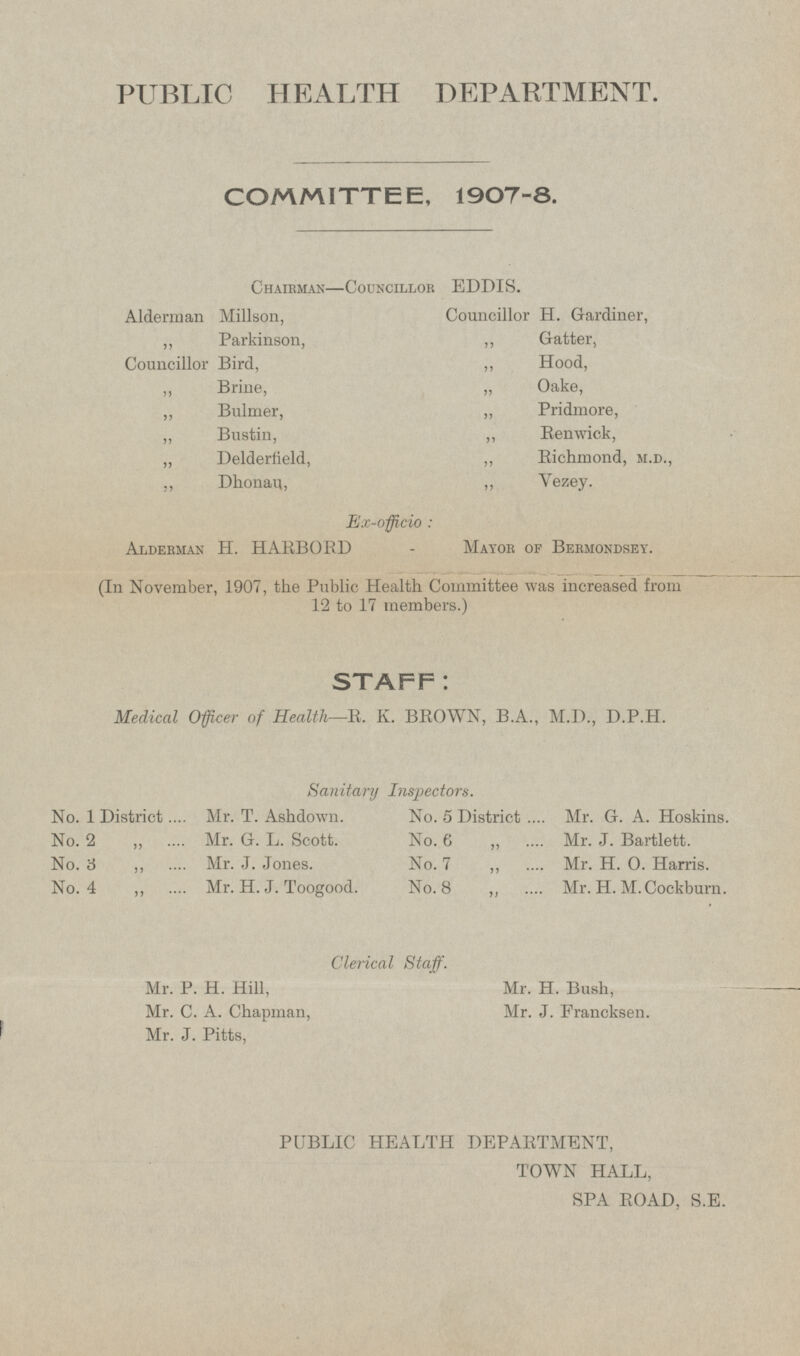 PUBLIC HEALTH DEPARTMENT. COMMITTEE, 1907-8. Chairman—Councillor EDDIS. Alderman Millson, Councillor H. Gardiner, „ Parkinson, „ Gatter, Councillor Bird, „ Hood, „ Brine, „ Oake, „ Bulmer, „ Pridmore, „ Bustin, „ Renwick, „ Delderfield, „ Richmond, m.d., „ Dhonau, „ Yezey. Ex-officio: Alderman H. HARBORD - Mayor of Bermondsey. (In November, 1907, the Public Health Committee was increased from 12 to 17 members.) STAFF: Medical Officer of Health —R. K. BROWN, B.A., M.D., D.P.H. Sanitary Inspectors. No. 1 District Mr. T. Ashdown. No. 2 „ Mr. G.L. Scott. No. 3 „ Mr. J. Jones. No. 4 „ Mr. H. J. Toogood. No. 5 District Mr. G. A. Hoskins. No. 6 „ Mr. J. Bartlett. No. 7 „ Mr. H. 0. Harris. No. 8 „ Mr. H. M. Cockburn. Clerical Staff. Mr. P. H. Hill, Mr. H. Bush, Mr. C. A. Chapman, Mr. J. Francksen. Mr. J. Pitts, PUBLIC HEALTH DEPARTMENT, TOWN HALL, SPA ROAD, S.E.