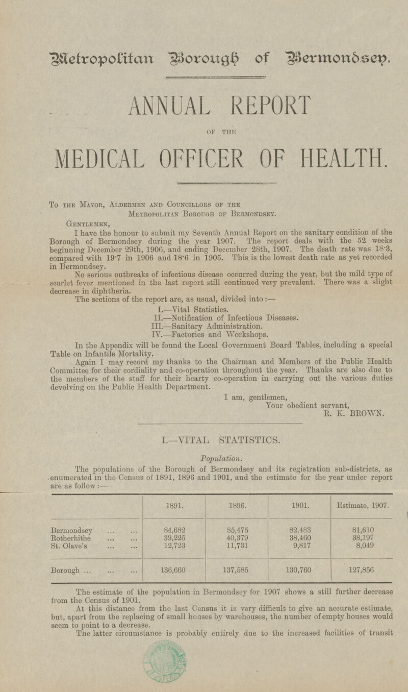 Metropolitan Borough of Bermondsen. ANNUAL REPORT OF THE MEDICAL OFFICER OF HEALTH. To the Mayor, Aldermen and Councillors of the Metropolitan Borough of Bermondsey. Gentlemen, I have the honour to submit my Seventh Annual Report on the sanitary condition of the Borough of Bermondsey during the year 1907. The report deals with the 52 weeks beginning December 29th, 1906, and ending December 28th, 1907. The death rate was 18.3, compared with 19.7 in 1906 and 18.6 in 1905. This is the lowest death rate as yet recorded in Bermondsey. No serious outbreaks of infectious disease occurred during the year, but the mild type of scarlet fever mentioned in the last report still continued very prevalent. There was a slight decrease in diphtheria. The sections of the report are, as usual, divided into:— I. —Vital Statistics. II.—Notification of Infectious Diseases. III.—Sanitary Administration. IV. —Factories and Workshops. In the Appendix will be found the Local Government Board Tables, including a special Table on Infantile Mortality. Again I may record my thanks to the Chairman and Members of the Public Health Committee for their cordiality and co-operation throughout the year. Thanks are also due to the members of the staff for their hearty co-operation in carrying out the various duties devolving on the Public Health Department. I am, gentlemen, Your obedient servant, R.K.BROWN. I.—VITAL STATISTICS. Population. The populations of the Borough of Bermondsey and its registration sub-districts, as enumerated in the Census of 1891, 1896 and 1901, and the estimate for the year under report are as follow : — 1891. 1896. 1901. Estimate, 1907. Bermondsey 84,682 85,475 82,483 81,610 Rotherhithe 39,225 40,379 38,460 38,197 St. Olave's 12,723 11,731 9,817 8,049 Borough 136,660 137,585 130,760 127,856 The estimate of the population in Bermondsey for 1907 shows a still further decrease from the Census of 1901. At this distance from the last Census it is very difficult to give an accurate estimate, but, apart from the replacing of small houses by warehouses, the number of empty houses would seem to point to a decrease. The latter circumstance is probably entirely due to the increased facilities of transit