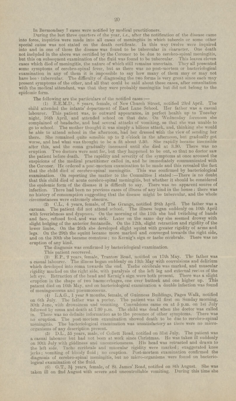 In Bermondsey 7 cases were notified by medical practitioners. During the last three quarters of the year, i.e., after the notification of the disease came into force, inquiries were made into all cases of meningitis in which tubercle or some other special cause was not stated on the death certificate. In this way twelve were inquired into and in one of these the disease was found to be tubercular in character. One death not included in the above was certified by the Coroner to be due to cerebro-spinal meningitis, but this on subsequent examination of the fluid was found to be tubercular. This leaves eleven cases which died of meningitis, the nature of which still remains uncertain. They all presented some symptoms of cerebro-spinal fever, but as there was no post-mortem or bacteriological examination in any of them it is impossible to say how many of them may or may not have been tubercular. The difficulty of diagnosing the two forms is very great since each may present symptoms of the other, and all that could be said about these cases, after consultation with the medical attendant, was that they were probably meningitis but did not belong to the epidemic form. The following are the particulars of the notified cases: — (1) E.E.M.D., 8 years, female, of New Church Street, notified 23rd April. The child attended the infants' department of East Lane School. Her father was a casual labourer. This patient was, to outward appearance, in perfect health up to Tuesday night, 16th April, and attended school on that date. On Wednesday forenoon she complained of headache, and had several attacks of vomiting, so that she was unable to go to school. The mother thought it was simply a bilious attack, and, thinking she would be able to attend school in the afternoon, had her dressed with the view of sending her there. She remained quite sensible up to 2 o'clock in the afternoon, but gradually got worse, and had what was thought to be a fit about 2.30. She rapidly became insensible alter this, and the coma gradually increased until she died at 3.30. There was no eruption Two doctors were sent for, but they happened to be out, so that no doctor saw the patient before death. The rapidity and severity of the symptoms at once aroused the suspicions of the medical practitioner called in, and he immediately communicated with the Coroner. He ordered a post-mortem examination to be made and this revealed the fact that the child died of cerebro-spinal meningitis. This was confirmed by bacteriological examination. On reporting the matter to the Committee I stated: —There is no doubt that this child died of acute cerebro-spinal meningitis, but whether it should be considered the epidemic form of the disease it is difficult to say. There was no apparent source of infection. There had been no previous cases of illness of any kind in the house : there was no history of consumption suggesting that the disease might be tubercular, and the whole circumstances were extremely obscure. (2) C.L., 4 years, female, of The Grange, notified 28th April. The father was a carman. The patient did not attend school. The illness began suddenly on 10th April with feverishness and dyspnoea. On the morning of the 11th she had twitching of hands and face, refused food, and was sick. Later on the same day she seemed drowsy with slight bulging of the anterior fontanelle. On the 12th, slight retraction and rigidity of the lower limbs. On the 26th she developed slight squint with greater rigidity of arms and legs. On the 29th the squint became more marked and converged towards the right side, and on the 30th she became comatose; no Kernig's sign or tache cerebrale. There was no eruption of any kind. The diagnosis was confirmed by bacteriological examination. This patient recovered. (3) E.P., 2 years, female, Tranton Road, notified on 17th May. The father was a casual labourer. The illness began suddenly on 13th May with convulsions and delirium which developed into coma towards the end. Tache cerebrale was marked, and muscular rigidity marked on the right side, with paralysis of the left leg and external rectus of the left eye. Pietraction of the head and Kernig's sign were both present. There was a slight eruption in the shape of two haemorrhages, one over buttock and one higher up. This patient died on lfith May, and on bacteriological examination a double infection was found of meningococcus and pneumococcus. (4) L.A.G., 1 year 8 months, female, of Guinness Buildings, Pages Walk, notified on 6th July. The father was a porter. The patient was ill first on Sunday morning, 30th June, with drowsiness and vomiting. Convulsions came on at 5 p.m. on Ist July followed by coma and death at 7.30 p.m. The child was dead when the doctor was called in. There was no definite information as to the presence of other symptoms. There was no eruption. The post-mortem examination showed death to be due to cerebro-spinal meningitis. The bacteriological examination was unsatisfactory as there were no micro organisms of any description present. (5) D.L., 55 years, male, of Collett Road, notified on 31st July. The patient was a casual labourer but had not been at work since Christmas. He was taken ill suddenly on 30th July with giddiness and unconsciousness. His head was retracted and drawn to the left side. Tache cerebrale and muscular rigidity were marked; exaggerated knee jerks; vomiting of bloody fluid ; no eruption. Post-mortem examination confirmed the diagnosis of cerebro-spinal meningitis, but no micro-organisms were found on bacterio logical examination of the fluid. (6) G.T., 3½ years, female, of St. James' Road, notified on 8th August. She was taken ill on 2nd August with severe and uncontrollable vomiting. During this time she