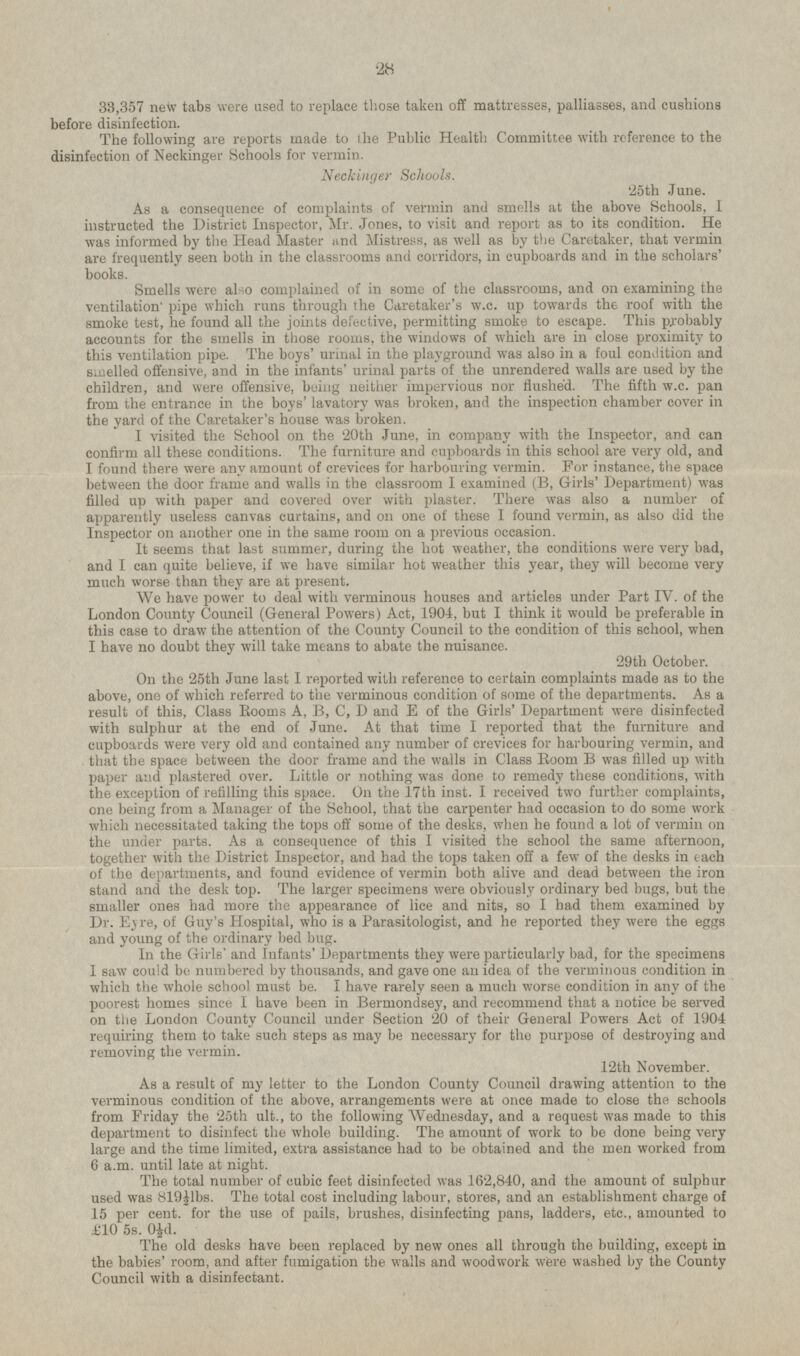 33,357 new tabs were used to replace those taken off mattresses, palliasses, and cushions before disinfection. The following are reports made to the Public Health Committee with reference to the disinfection of Neckinger Schools for vermin. Neckinger Schools. 25th June. As a consequence of complaints of vermin and smells at the above Schools, I instructed the District Inspector, Mr. Jones, to visit and report as to its condition. He was informed by the Head Master and Mistress, as well as by the Caretaker, that vermin are frequently seen both in the classrooms and corridors, in cupboards and in the scholars' books. Smells were also complained of in some of the classrooms, and on examining the ventilation pipe which runs through the Caretaker's w.c. up towards the roof with the smoke test, he found all the joints defective, permitting smoke to escape. This probably accounts for the smells in those rooms, the windows of which are in close proximity to this ventilation pipe. The boys' urinal in the playground was also in a foul condition and smelled offensive, and in the infants' urinal parts of the unrendered walls are used by the children, and were offensive, being neither impervious nor flushed. The fifth w.c. pan from the entrance in the boys' lavatory was broken, and the inspection chamber cover in the yard of the Caretaker's house was broken. I visited the School on the 20th June, in company with the Inspector, and can confirm all these conditions. The furniture and cupboards in this school are very old, and I found there were any amount of crevices for harbouring vermin. For instance, the space between the door frame and walls in the classroom I examined (B, Girls' Department) was filled up with paper and covered over with plaster. There was also a number of apparently useless canvas curtains, and on one of these I found vermin, as also did the Inspector on another one in the same room on a previous occasion. It seems that last summer, during the hot weather, the conditions were very bad, and I can quite believe, if we have similar hot weather this year, they will become very much worse than they are at present. We have power to deal with verminous houses and articles under Part IV. of the London County Council (General Powers) Act, 1904, but I think it would be preferable in this case to draw the attention of the County Council to the condition of this school, when I have no doubt they will take means to abate the nuisance. 29th October. On the 25th June last I reported with reference to certain complaints made as to the above, one of which referred to the verminous condition of some of the departments. As a result of this, Class Rooms A, B, C, D and E of the Girls' Department were disinfected with sulphur at the end of June. At that time I reported that the furniture and cupboards were very old and contained any number of crevices for harbouring vermin, and that the space between the door frame and the walls in Class Room B was filled up with paper and plastered over. Little or nothing was done to remedy these conditions, with the exception of refilling this space. On the 17th inst. I received two further complaints, one being from a Manager of the School, that the carpenter had occasion to do some work which necessitated taking the tops off some of the desks, when he found a lot of vermin on the under parts. As a consequence of this I visited the school the same afternoon, together with the District Inspector, and had the tops taken off a few of the desks in each of the departments, and found evidence of vermin both alive and dead between the iron stand and the desk top. The larger specimens were obviously ordinary bed bugs, but the smaller ones had more the appearance of lice and nits, so I had them examined by Dr. Eyre, of Guy's Hospital, who is a Parasitologist, and he reported they were the eggs and young of the ordinary bed bug. In the Girls' and Infants' Departments they were particularly bad, for the specimens I saw could be numbered by thousands, and gave one an idea of the verminous condition in which the whole school must be. I have rarely seen a much worse condition in any of the poorest homes since I have been in Bermondsey, and recommend that a notice be served on the London County Council under Section 20 of their General Powers Act of 1904 requiring them to take such steps as may be necessary for the purpose of destroying and removing the vermin. 12th November. As a result of my letter to the London County Council drawing attention to the verminous condition of the above, arrangements were at once made to close the schools from Friday the 25th ult., to the following Wednesday, and a request was made to this department to disinfect the whole building. The amount of work to be done being very large and the time limited, extra assistance had to be obtained and the men worked from 6 a.m. until late at night. The total number of cubic feet disinfected was 162,840, and the amount of sulphur used was 819½lbs. The total cost including labour, stores, and an establishment charge of 15 per cent, for the use of pails, brushes, disinfecting pans, ladders, etc., amounted to £10 5s. 0½d. The old desks have been replaced by new ones all through the building, except in the babies' room, and after fumigation the walls and woodwork were washed by the County Council with a disinfectant.