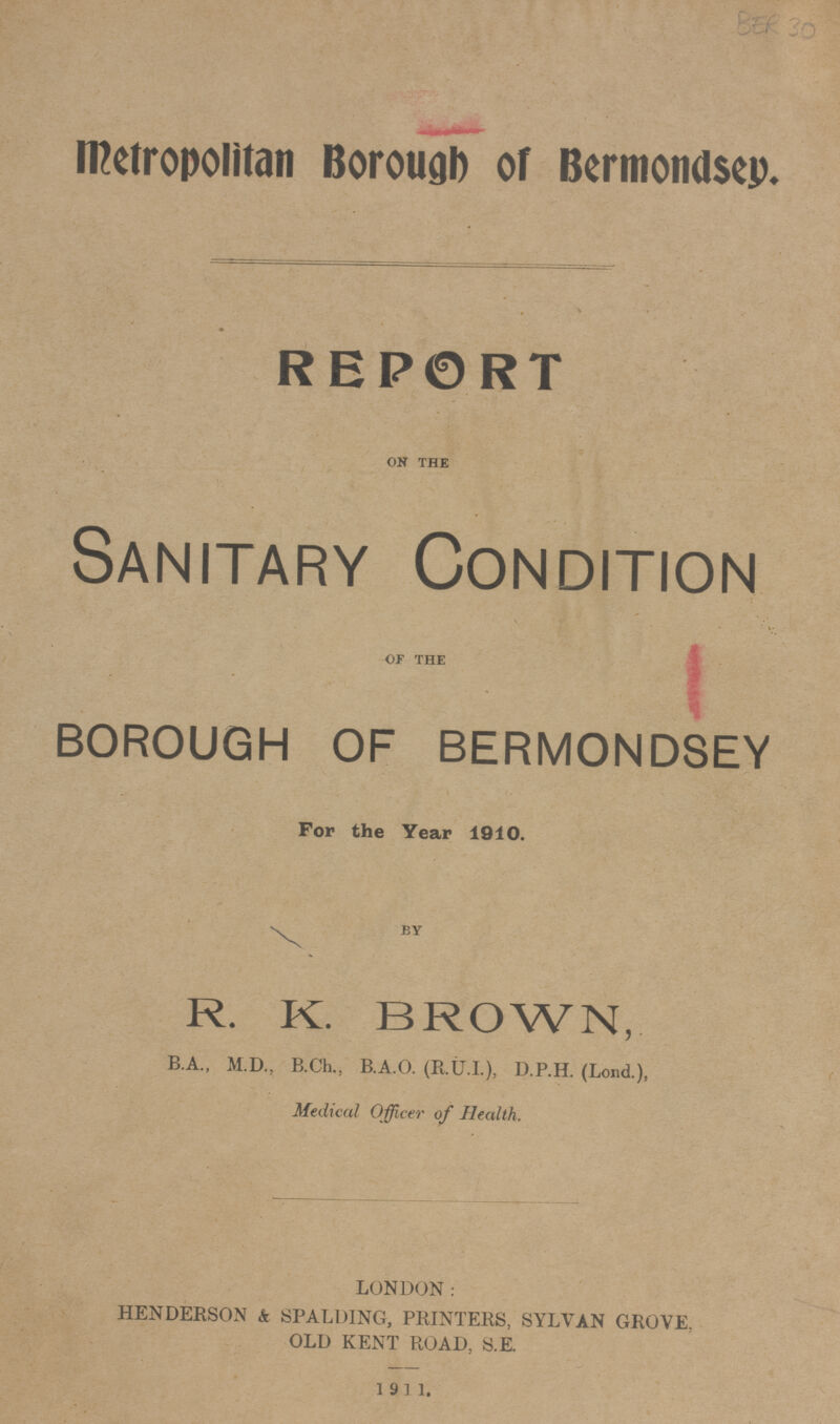 BER 30 Metropolitan Borough of Bermondsey. REPORT ON THE Sanitary Condition OF THE BOROUGH OF BERMONDSEY For the Year 1910. BY R. K. BROWN, B.A., M.D., B.Ch.,B.A.O. (R.U.I.), D.P.H. (Loud.), Medical Officer of Health. LONDON: HENDERSON & SPALDING, PRINTERS, SYLVAN GROVE, OLD KENT ROAD, S.E. 1911.