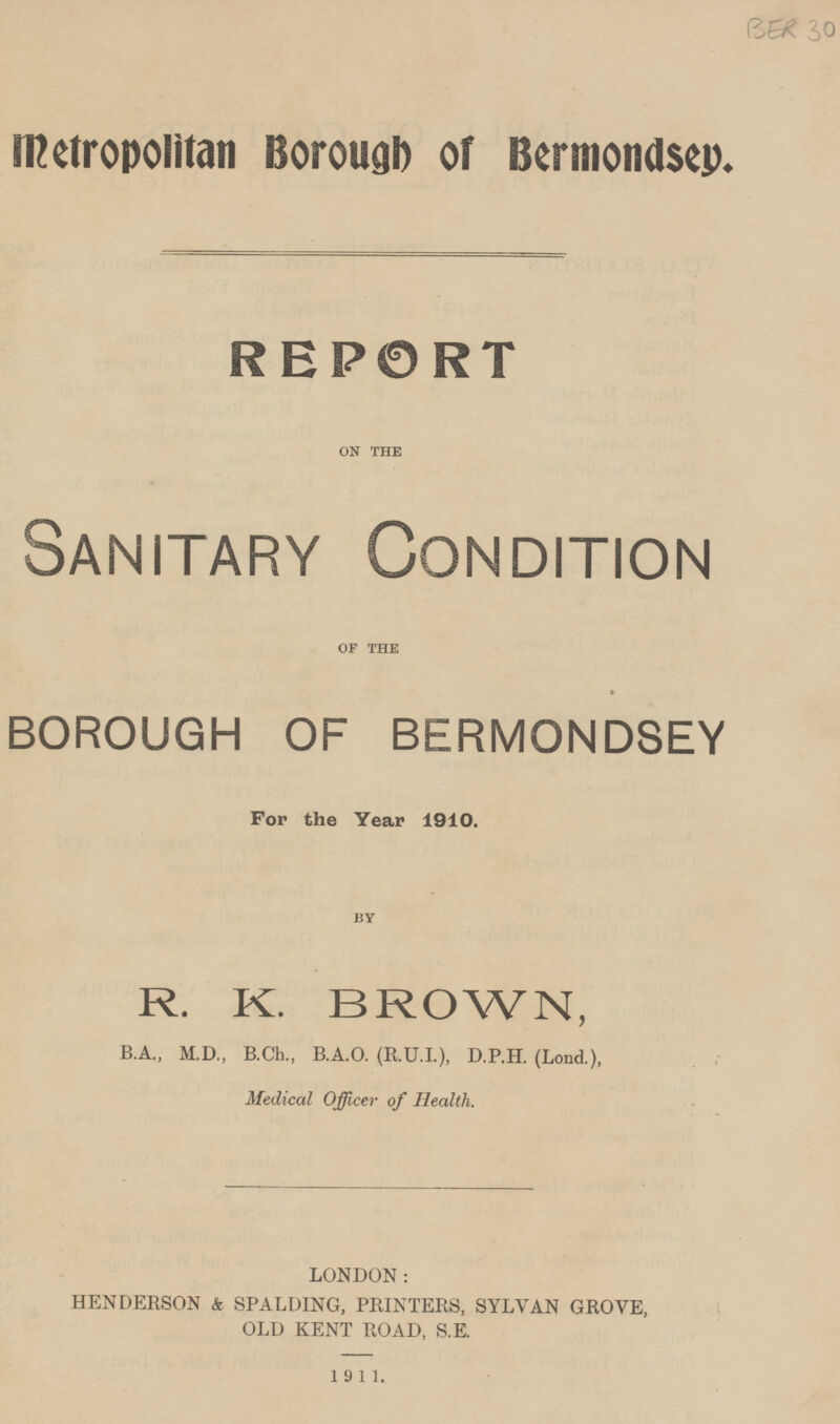 metropolitan Borough of Bcrmondsey. REPORT ON THE Sanitary Condition OF THE BOROUGH OF BERMONDSEY For the Year 1910. BY R. K. BROWN, B.A., M.D., B.Ch., B.A.O. (R.U.I.), D.P.H. (Lond.), Medical Officer of Health. LONDON: HENDERSON & SPALDING, PRINTERS, SYLVAN GROVE, OLD KENT ROAD, S.E. 1911.