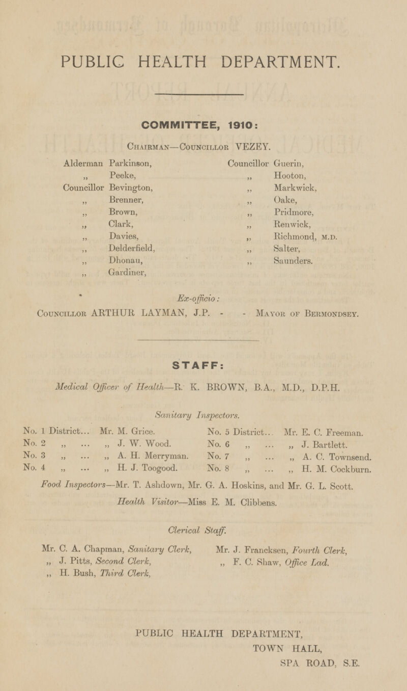 PUBLIC HEALTH DEPARTMENT. COMMITTEE, 1910: Chairman—Councillor VEZEY. Alderman Parkinson, Councillor Guerin, „ Peeke, „ Hooton, Councillor Bevington, „ Markwick. „ Brenner, „ Oake, „ Brown, „ Pridmore, „ Clark, „ Renwick, „ Davies, „ Richmond, M.D. „ Delderfield, „ Salter, „ Dhonau, „ Saunders. „ Gardiner, Ex-officio : Councillor ARTHUR LAYMAN, J. P. - - Mayor of Bermondsey. STAFF: Medical Officer of Health—R. K. BROWN, B.A., M.D., D.P.H. Sanitary Inspectors. No. 1 District Mr. M. Grice. No. 5 District Mr. E. C. Freeman. No. 2 „ „ J. W. Wood. No. 6 „ „ J. Bartlett. No. 3 „ „ A. H. Merryman. No. 7 „ „ A. C. Townsend. No. 4 „ „ H. J. Toogood. No. 8 „ „ H. M. Cockburn. Food Inspectors—Mr. T. Ashdown, Mr. G. A. Hoskins, and Mr. G. L. Scott. Health Visitor—Miss E. M. Clibbens. Clerical Staff. Mr. C. A. Chapman, Sanitary Clerk, Mr. J. Francksen, Fourth Clerk, „ J. Pitts, Second Clerk, „ F. C. Shaw, Office Lad. „ H. Bush, Third Clerk, PUBLIC HEALTH DEPARTMENT, TOWN HALL, SPA ROAD, S.E.