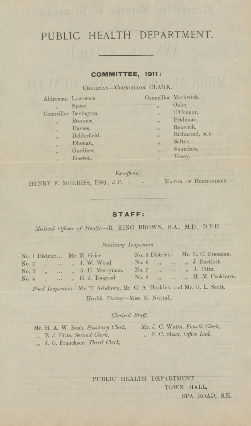PUBLIC HEALTH DEPARTMENT. COMMITTEE, 1911: Chairman —Councillor CLARK. Councillor Markwick, Alderman Lawrence, „ Speer, „ Oake, Councillor Bevington, „ O'Connor, „ Pridmore, „ Brenner, „ Renwick, „ Davies, „ Delderfield, „ Richmond, m.d. „ Dhonau, „ Salter, „ Saunders, „ Gardiner, „ Vezey. „ Hooton, Ex-offcio: HENRY F. MORRISS, ESQ., J.P. Mayor of Bermondsey. STAFF: Medical Officer of Health—R. KING BROWN, B.A., M.D., D.P.H. Sanitary Inspectors. No. 1 District Mr. M. Grice. No. 5 District Mr. E. C. Freeman. No. 6 „ „ J. Bartlett. No. 2 „ „ J. W. Wood. No. 7 „ „ J. Pitts. No. 3 „ „ A. H. Merryman. No. 4 „ „ H. J. Toogood. No. 8 „ „ H. M. Cockburn. Food Inspectors—Mr. T. Ashdown, Mr. G. A. Hoskins, and Mr. G. L. Scott. Health Visitor—Miss B. Nuttall. Clerical Staff. Mr. H. A. W. Bush, Sanitary Clerk, Mr. J. C. Watts, Fourth Clerk, „ E. J. Pitts, Second Clerk, „ F. C. Shaw, Office Lad. „ J. G. Francksen, Third Clerk, PUBLIC HEALTH DEPARTMENT, TOWN HALL, SPA ROAD, S.E.
