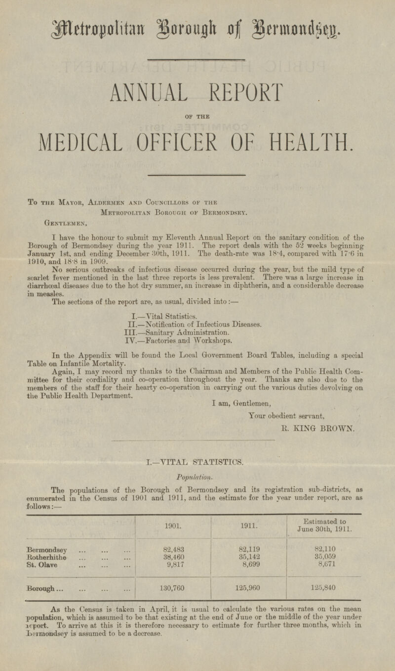 Metropolitan Borough of Bermondsey. ANNUAL REPORT OF THE MEDICAL OFFICER OF HEALTH. To the Mayor, Aldermen and Councillors of the Metropolitan Borough of Bermondsey. Gentlemen, I have the honour to submit my Eleventh Annual Report on the sanitary condition of the Borough of Bermondsey during the year 1911. The report deals with the 52 weeks beginning January 1st. and ending December 30th, 1911. The death-rate was 18.4, compared with 17.6 in 1910, and 18.8 in 1909. No serious outbreaks of infectious disease occurred during the year, but the mild type of scarlet fever mentioned in the last three reports is less prevalent. There was a large increase in diarrhœal diseases due to the hot dry summer, an increase in diphtheria, and a considerable decrease in measles. The sections of the report are, as usual, divided into:— I.— Vital Statistics II.— Notification of Infectious Diseases. III.— Sanitary Administration. IV.— Factories and Workshops. In the Appendix will be found the Local Government Board Tables, including a special Table on Infantile Mortality. Again, I may record my thanks to the Chairman and Members of the Public Health Committee for their cordiality and co-operation throughout the year. Thanks are also due to the members of the staff for their hearty co-operation in carrying out the various duties devolving on the Public Health Department. I am, Gentlemen, Your obedient servant. R. KING BROWN. I.—VITAL STATISTICS. Population. The populations of the Borough of Bermondsey and its registration sub-districts, as enumerated in the Census of 1901 and 1911, and the estimate for the year under report, are as follows:— 1901. 1911. Estimated to June 30th, 1911. Bermondsey 82,483 82,119 82,110 Rotherhithe 38,460 35,142 35,059 St. Olave 9,817 8,699 8,671 Borough 130,760 125,960 125,840 As the Census is taken in April, it is usual to calculate the various rates on the mean population, which is assumed to be that existing at the end of June or the middle of the year under report. To arrive at this it is therefore necessary to estimate for further three months, which in Bermondsey is assumed to be a decrease.