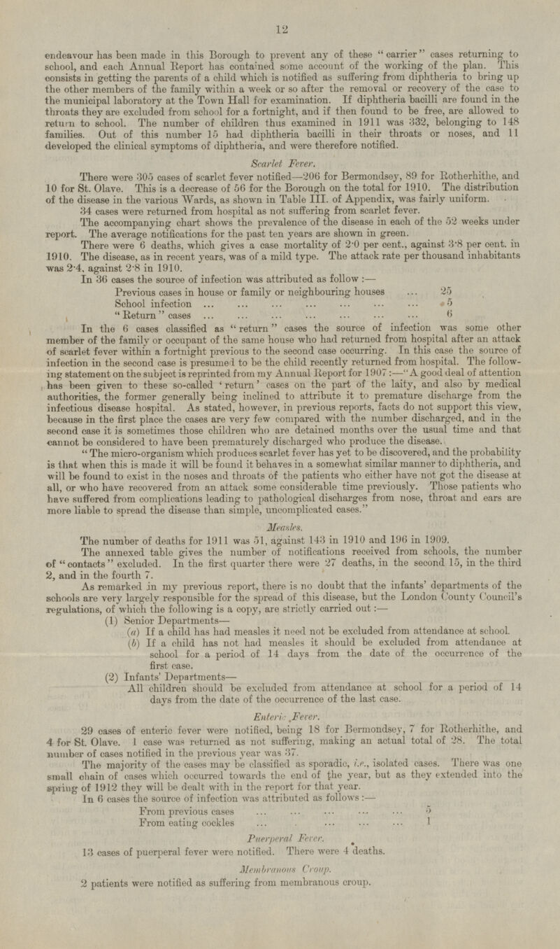 endeavour has been made in this Borough to prevent any of these  carrier  cases returning to school, and each Annual Report has contained some account of the working of the plan. This consists in getting the parents of a child which is notified as suffering from diphtheria to bring up the other members of the family within a week or so after the removal or recovery of the case to the municipal laboratory at the Town Hall for examination. If diphtheria bacilli are found in the throats they are excluded from school for a fortnight, and if then found to be free, are allowed to return to school. The number of children thus examined in 1911 was 332, belonging to 148 families. Out of this number 15 had diphtheria bacilli in their throats or noses, and 11 developed the clinical symptoms of diphtheria, and were therefore notified. Scarlet Fever. There were 305 cases of scarlet fever notified —206 for Bermondsey, 89 for Rotherhithe, and 10 for St. Olave. This is a decrease of 56 for the Borough on the total for 1910. The distribution of the disease in the various Wards, as shown in Table III. of Appendix, was fairly uniform. 34 cases were returned from hospital as not suffering from scarlet fever. The accompanying chart shows the prevalence of the disease in each of the 52 weeks under report. The average notifications for the past ten years are shown in green. There were 6 deaths, which gives a case mortality of 2.0 per cent., against 3.8 per cent, in 1910. The disease, as in recent years, was of a mild type. The attack rate per thousand inhabitants was 2.4, against 2.8 in 1910. In 36 cases the source of infection was attributed as follow: — Previous cases in house or family or neighbouring houses 25 School infection 5 Return cases 6 In the 6 cases classified as  return  cases the source of infection was some other member of the family or occupant of the same house who had returned from hospital after an attack of scarlet fever within a fortnight previous to the second case occurring. In this case the source of infection in the second case is presumed to be the child recently returned from hospital. The following statement on the subject is reprinted from my Annual Report for 1907 : —A good deal of attention has been given to these so-called 'return' cases on the part of the laity, and also by medical authorities, the former generally being inclined to attribute it to premature discharge from the infectious disease hospital. As stated, however, in previous reports, facts do not support this view, because in the first place the cases are very few compared with the number discharged, and in the second case it is sometimes those children who are detained months over the usual time and that cannot be considered to have been prematurely discharged who produce the disease. The micro-organism which produces scarlet fever has yet to be discovered, and the probability is that when this is made it will be found it behaves in a somewhat similar manner to diphtheria, and will be found to exist in the noses and throats of the patients who either have not got the disease at all, or who have recovered from an attack some considerable time previously. Those patients who have suffered from complications leading to pathological discharges from nose, throat and ears are more liable to spread the disease than simple, uncomplicated cases. Measles. The number of deaths for 1911 was 51, against 143 in 1910 and 196 in 1909, The annexed table gives the number of notifications received from schools, the number of contacts excluded. In the first quarter there were 27 deaths, in the second 15, in the third 2, and in the fourth 7. As remarked in my previous report, there is no doubt that the infants' departments of the schools are very largely responsible for the spread of this disease, but the London County Council's regulations, of which the following is a copy, are strictly carried out:— (1) Senior Departments— (a) If a child has had measles it need not be excluded from attendance at school. (b) If a child has not had measles it should be excluded from attendance at school for a period of 14 days from the date of the occurrence of the first case. (2) Infants' Departments— All children should be excluded from attendance at school for a period of 14 days from the date of the occurrence of the last case. Enteric Fever. 29 cases of enteric fever were notified, being 18 for Bermondsey, 7 for Rotherhithe, and 4 for St. Olave. 1 case was returned as not suffering, making an actual total of 28. The total number of cases notified in the previous year was 37. The majority of the cases may be classified as sporadic, i.e., isolated cases. There was one small chain of cases which occurred towards the end of the year, but as they extended into the spring of 1912 they will be dealt with in the report for that year. In 6 cases the source of infection was attributed as follows:— From previous cases 5 From eating cockles 1 Puerperal Fever. 13 cases of puerperal fever were notified. There were 4 deaths. Membranous Croup. 2 patients were notified as suffering from membranous croup.