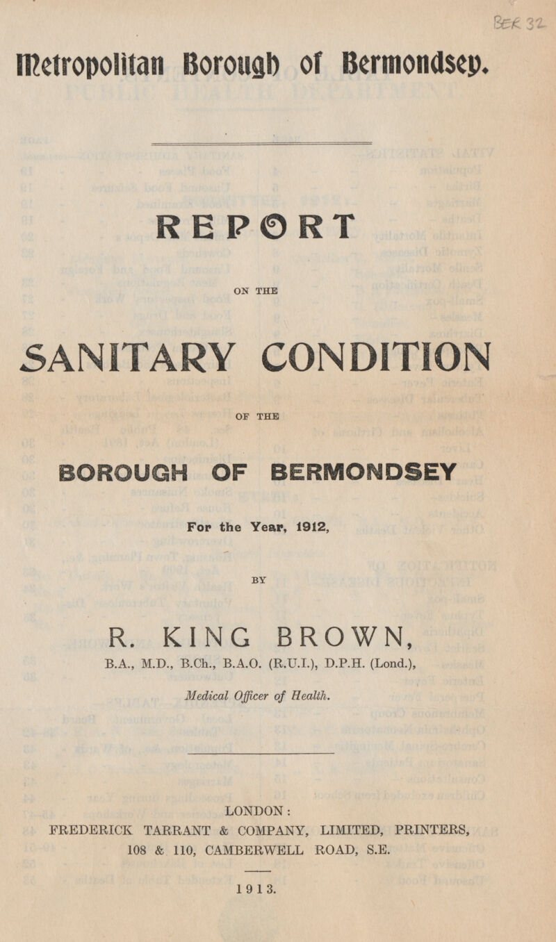 Metropolitan Borough of Bermondsey. REPORT ON THE SANITARY CONDITION OF THE BOROUGH OF BERMONDSEY For the Year, 1912, BY R. KING BROWN, B.A., M.D., B.Ch., B.A.O. (R.U.I.), D.P.H. (Lond.), Medical Officer of Health. LONDON: FREDERICK TARRANT & COMPANY, LIMITED, PRINTERS, 108 & 110, CAMBERWELL ROAD, S.E. 1913.