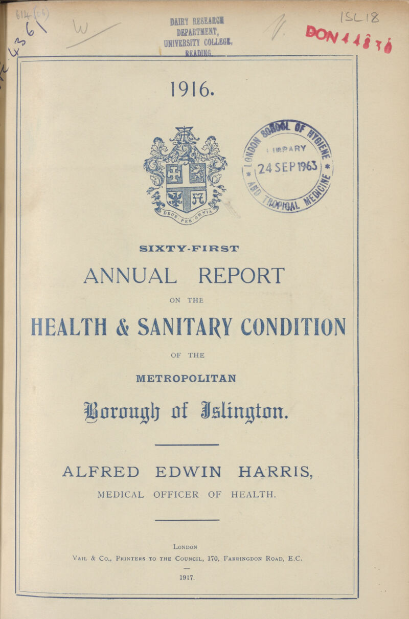 614 (06) AC 4361 W ISL 18 1916. SIXTY-FIR ST ANNUAL REPORT ON THE HEALTH & SANITARY CONDITION OF THE METROPOLITAN Borough of Islington. ALFRED EDWIN HARRIS, MEDICAL OFFICER OF HEALTH. London Vail & Co., Printers to the Council, 170, Farringdon Road, E.C. 1917.