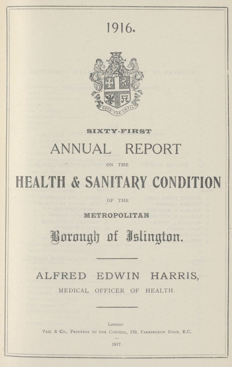 1916. SIXTY-FIRST ANNUAL REPORT ON THE HEALTH & SANITARY CONDITION OF THE METROPOLITAN Borough of Islington. ALFRED EDWIN HARRIS, MEDICAL OFFICER OF HEALTH. London Vail & Co., Printers to the Council, 170, Farringdon Road, E.C. 1917.