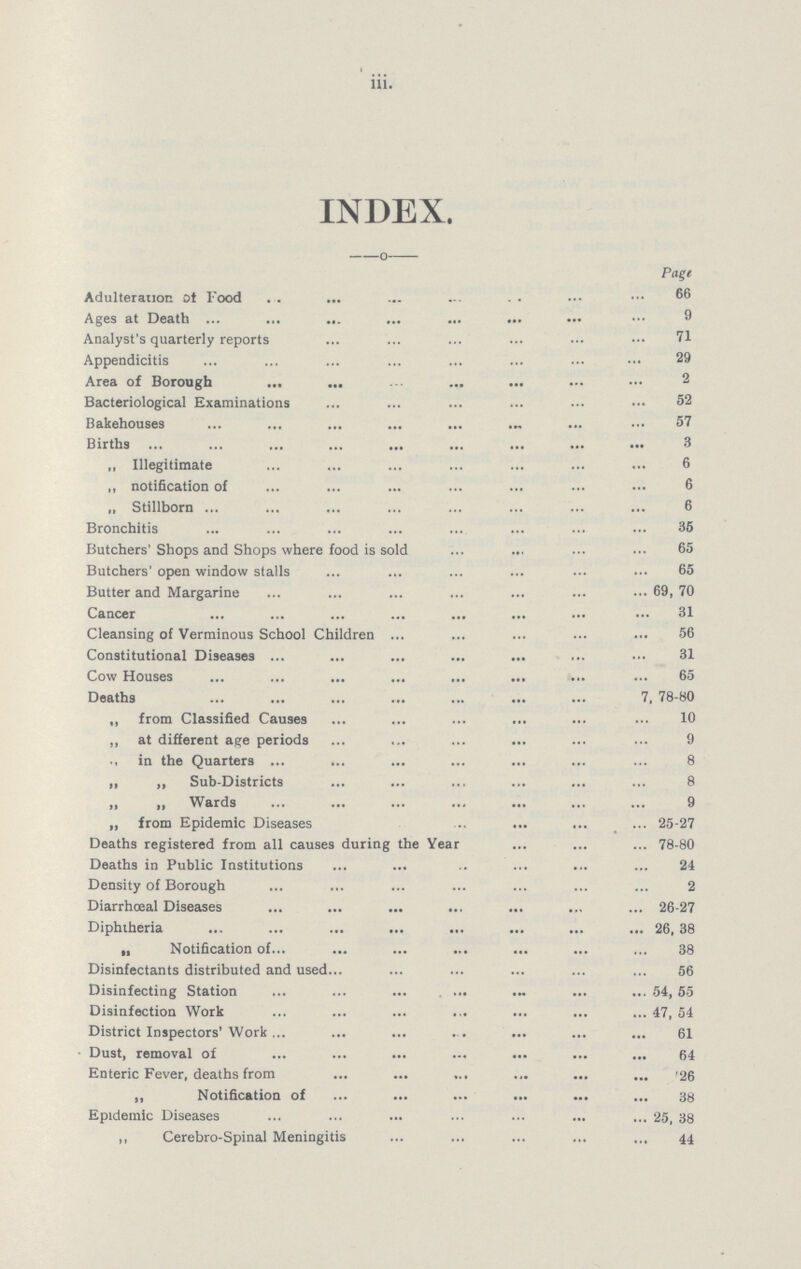 iii. INDEX. Page Adulteration of Food 66 Ages at Death 9 Analyst's quarterly reports 71 Appendicitis 29 Area of Borough 2 Bacteriological Examinations 52 Bakehouses 57 Births 3 „ Illegitimate 6 „ notification of 6 „ Stillborn 6 Bronchitis 35 Butchers' Shops and Shops where food is sold 65 Butchers' open window stalls 65 Butter and Margarine 69, 70 Cancer 31 Cleansing of Verminous School Children 56 Constitutional Diseases 31 Cow Houses 65 Deaths 7, 78-80 „ from Classified Causes 10 ,, at different age periods 9 ., in the Quarters 8 „ „ Sub-Districts 8 „ „ Wards 9 „ from Epidemic Diseases 25-27 Deaths registered from all causes during the Year 78-80 Deaths in Public Institutions 24 Density of Borough 2 Diarrhœal Diseases 26-27 Diphtheria 26, 38 „ Notification of 38 Disinfectants distributed and used 56 Disinfecting Station 54, 55 Disinfection Work 47, 54 District Inspectors' Work 61 Dust, removal of 64 Enteric Fever, deaths from 26 „ Notification of 38 Epidemic Diseases 25, 38 ,, Cerebro-spinal Meningitis 44
