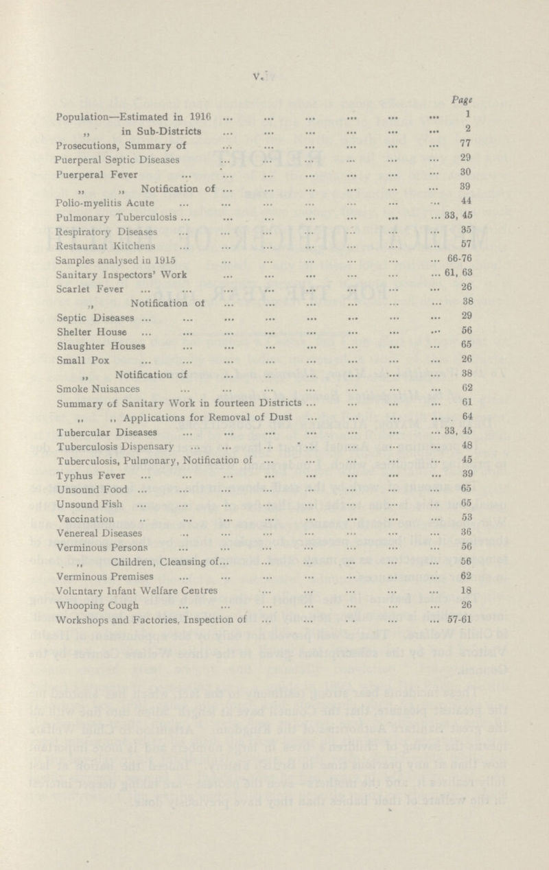 V. Page Population—Estimated in 1916 1 „ in Sub-Districts 2 Prosecutions, Summary of 77 Puerperal Septic Diseases 29 Puerperal Fever 30 „ „ Notification of 39 Polio-myelitis Acute 44 Pulmonary Tuberculosis 33, 45 Respiratory Diseases 35 Restaurant Kitchens 57 Samples analysed in 1915 66-76 Sanitary Inspectors' Work 61, 63 Scarlet Fever 26 „ Notification of 38 Septic Diseases 29 Shelter House 56 Slaughter Houses 65 Small Pox 26 „ Notification of 38 Smoke Nuisances 62 Summary of Sanitary Work in fourteen Districts 61 „ ,, Applications for Removal of Dust 64 Tubercular Diseases 33, 45 Tuberculosis Dispensary 48 Tuberculosis, Pulmonary, Notification of 45 Typhus Fever 39 Unsound Food 65 Unsound Fish 65 Vaccination 53 Venereal Diseases 36 Verminous Persons 56 ,, Children, Cleansing of 56 Verminous Premises 62 Voluntary Infant Welfare Centres 18 Whooping Cough 26 Workshops and Factories, Inspection of 57-61
