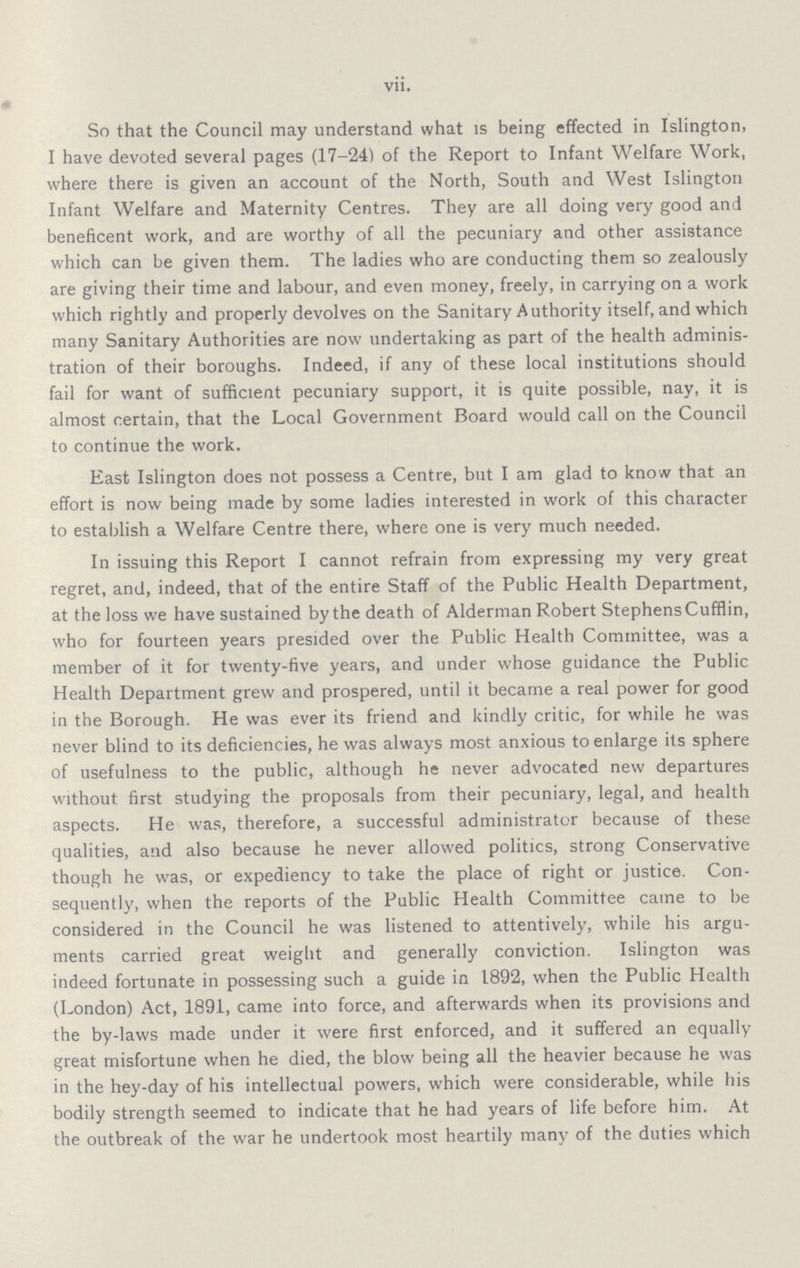 vii. So that the Council may understand what is being effected in Islington, I have devoted several pages (17-24) of the Report to Infant Welfare Work, where there is given an account of the North, South and West Islington Infant Welfare and Maternity Centres. They are all doing very good and beneficent work, and are worthy of all the pecuniary and other assistance which can be given them. The ladies who are conducting them so zealously are giving their time and labour, and even money, freely, in carrying on a work which rightly and properly devolves on the Sanitary Authority itself, and which many Sanitary Authorities are now undertaking as part of the health adminis tration of their boroughs. Indeed, if any of these local institutions should fail for want of sufficient pecuniary support, it is quite possible, nay, it is almost certain, that the Local Government Board would call on the Council to continue the work. East Islington does not possess a Centre, but I am glad to know that an effort is now being made by some ladies interested in work of this character to establish a Welfare Centre there, where one is very much needed. In issuing this Report I cannot refrain from expressing my very great regret, and, indeed, that of the entire Staff of the Public Health Department, at the loss we have sustained by the death of Alderman Robert Stephens Cufflin, who for fourteen years presided over the Public Health Committee, was a member of it for twenty-five years, and under whose guidance the Public Health Department grew and prospered, until it became a real power for good in the Borough. He was ever its friend and kindly critic, for while he was never blind to its deficiencies, he was always most anxious to enlarge its sphere of usefulness to the public, although he never advocated new departures without first studying the proposals from their pecuniary, legal, and health aspects. He was, therefore, a successful administrator because of these qualities, and also because he never allowed politics, strong Conservative though he was, or expediency to take the place of right or justice. Con sequently, when the reports of the Public Health Committee came to be considered in the Council he was listened to attentively, while his argu ments carried great weight and generally conviction. Islington was indeed fortunate in possessing such a guide in 1892, when the Public Health (London) Act, 1891, came into force, and afterwards when its provisions and the by-laws made under it were first enforced, and it suffered an equally great misfortune when he died, the blow being all the heavier because he was in the hey-day of his intellectual powers, which were considerable, while his bodily strength seemed to indicate that he had years of life before him. At the outbreak of the war he undertook most heartily many of the duties which