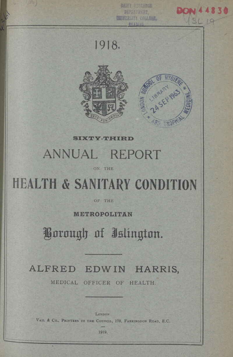 4361 4SL 19 1918. SIXTY-THIRD ANNUAL REPORT ON THE HEALTH & SANITARY CONDITION OF THE METROPOLITAN Borough of Jslington. ALFRED EDWIN HARRIS, MEDICAL OFFICER OF HEALTH. London Vail & Co., Printers to the Council, 170, Farringdon Road, E.C. 1919.