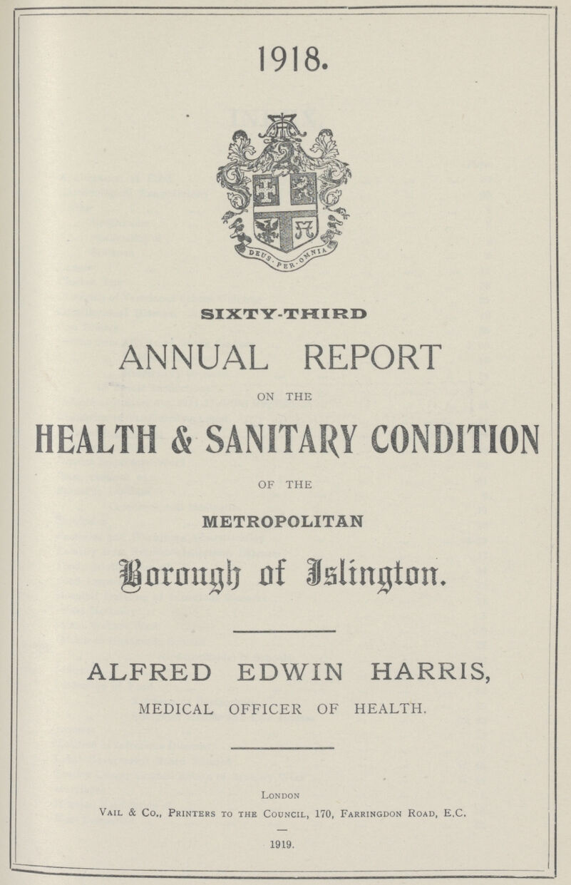 1918. SIXTY-THIRD ANNUAL REPORT ON THE HEALTH & SANITARY CONDITION OF THE METROPOLITAN Borough of Jslington. ALFRED EDWIN HARRIS, MEDICAL OFFICER OF HEALTH. London Vail & Co., Printers to the Council, 170, Farringdon Road, E.C. 1919.