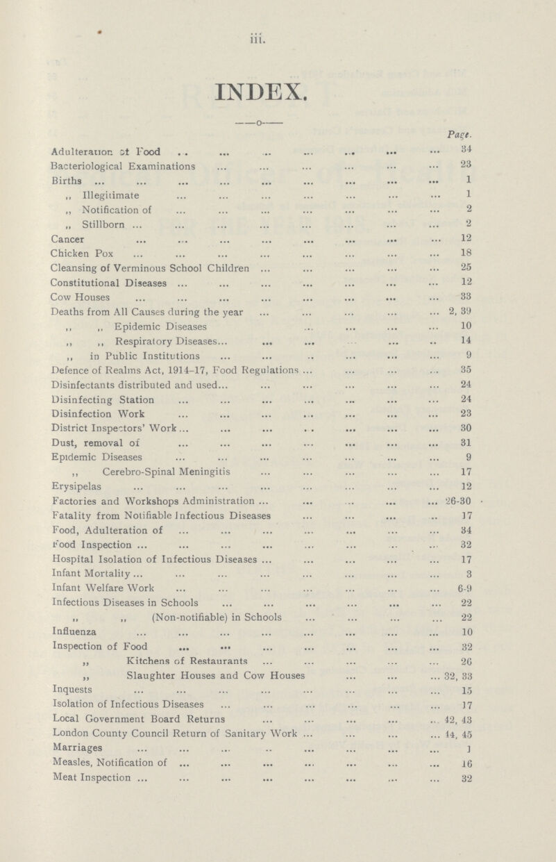 iii. INDEX. Page. Adulteration at Food 34 Bacteriological Examinations 23 Births 1 „ Illegitimate 1 „ Notification of 2 „ Stillborn 2 Cancer 12 Chicken Pox 18 Cleansing of Verminous School Children 25 Constitutional Diseases 12 Cow Houses 33 Deaths from All Causes during the year 2, 39 ,, „ Epidemic Diseases 10 ,, ,, Respiratory Diseases 14 „ in Public Institutions 9 Defence of Realms Act, 1914-17, Food Regulations 35 Disinfectants distributed and used 24 Disinfecting Station 24 Disinfection Work 23 District Inspectors' Work 30 Dust, removal of 31 Epidemic Diseases 9 ,, Cerebro-Spinal Meningitis 17 Erysipelas 12 Factories and Workshops Administration '26-30 Fatality from Notifiable Infectious Diseases 17 Food, Adulteration of 34 Food Inspection 32 Hospital Isolation of Infectious Diseases 17 Infant Mortality 3 Infant Welfare Work 6-9 Infectious Diseases in Schools 22 „ ,, (Non-notifiable) in Schools 22 Influenza 10 Inspection of Food 32 „ Kitchens of Restaurants 26 „ Slaughter Houses and Cow Houses 32, 33 Inquests 15 Isolation of Infectious Diseases 17 Local Government Board Returns 42, 43 London County Council Return of Sanitary Work 14, 45 Marriages 1 Measles, Notification of 16 Meat Inspection 32