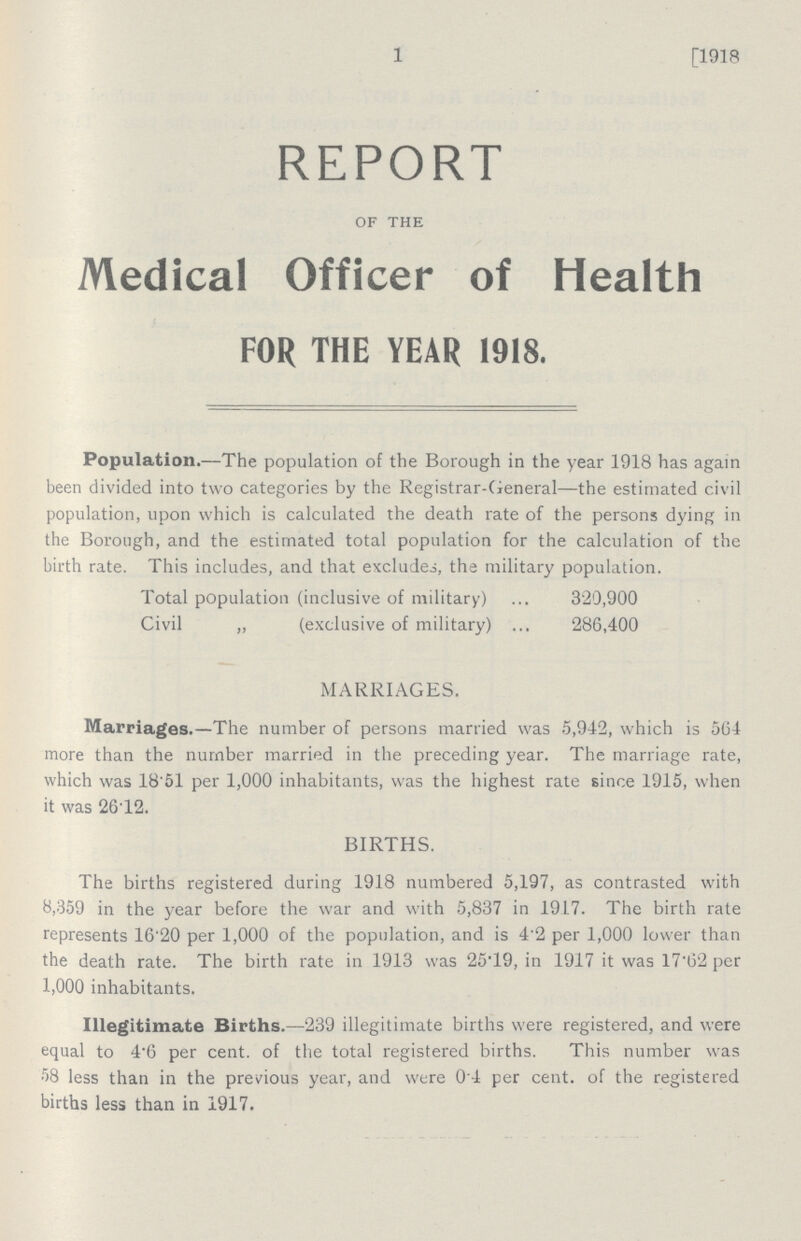 1 [1918 REPORT OF THE Medical Officer of Health FOR THE YEAR 1918. Population.—The population of the Borough in the year 1918 has again been divided into two categories by the Registrar-General—the estimated civil population, upon which is calculated the death rate of the persons dying in the Borough, and the estimated total population for the calculation of the birth rate. This includes, and that excludes, the military population. Total population (inclusive of military) 320,900 Civil „ (exclusive of military) 286,400 MARRIAGES. Marriages.—The number of persons married was 5,942, which is 564 more than the number married in the preceding year. The marriage rate, which was 18.51 per 1,000 inhabitants, was the highest rate since 1915, when it was 26.12. BIRTHS. The births registered during 1918 numbered 5,197, as contrasted with 8,359 in the year before the war and with 5,837 in 1917. The birth rate represents 16.20 per 1,000 of the population, and is 4'2 per 1,000 lower than the death rate. The birth rate in 1913 was 25T9, in 1917 it was 17.62 per 1,000 inhabitants. Illegitimate Births.—239 illegitimate births were registered, and were equal to 4.6 per cent. of the total registered births. This number was 58 less than in the previous year, and were 0.4 per cent. of the registered births less than in 1917.