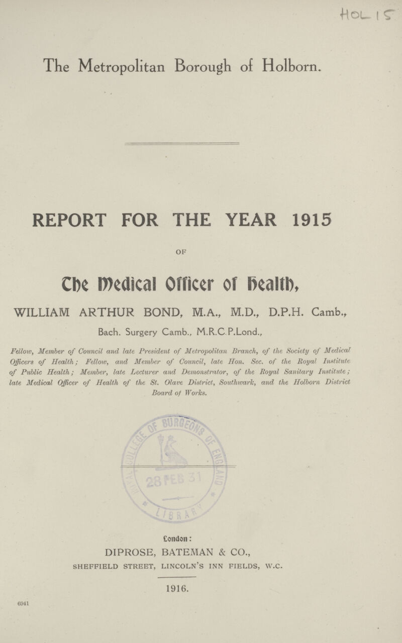 HOL 15 The Metropolitan Borough of Holborn. REPORT FOR THE YEAR 1915 of The Medical Officer of health, WILLIAM ARTHUR BOND, M.A., M.D., D.P.H. Camb., Bach. Surgery Camb., M.R.C P.Lond., Fellow, Member of Council and late President of Metropolitan Branch, of the Society of Medical Officers of Health; Fellow, and Member of Council, late Hon. Sec. of the Royal Institute of Public Health; Member, late Lecturer and Demonstrator, of the Royal Sanitary Institute; late Medical Officer of Health of the St. Olave District, Southwark, and the Holborn District Board of Works. London: DIPROSE, BATEMAN & CO., sheffield street, lincoln's inn fields, w.c. 1916. 6941