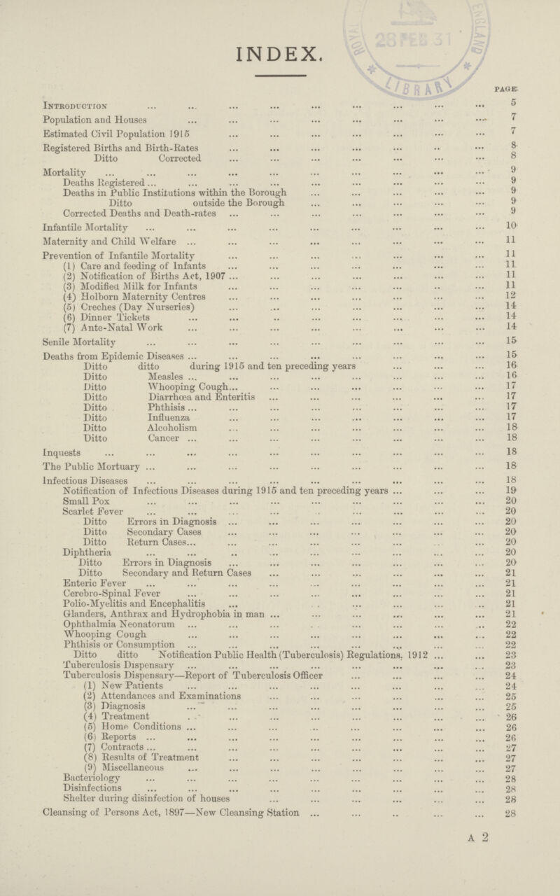 INDEX. page Introduction 5 Population and Houses 7 Estimated Civil Population 1915 7 Registered Births and Birth-Rates 8 Ditto Corrected 8 Mortality 9 Deaths Registered 9 Deaths in Public Institutions within the Borough 9 Ditto outside the Borough 9 Corrected Deaths and Death-rates 9 Infantile Mortality 10 Maternity and Child Welfare 11 Prevention of Infantile Mortality 11 (1) Care and feeding of Infants 11 (2) Notification of Births Act, 1907 11 (3) Modified Milk for Infants 11 (4) Holborn Maternity Centres 12 (5) Creches (Day Nurseries) 14 (6) Dinner Tickets 14 (7) Ante-Natal Work 14 Senile Mortality 15 Deaths from Epidemic Diseases 15 Ditto ditto during 1915 and ten preceding years 16 Ditto Measles 16 Ditto Whooping Cough 17 Ditto Diarrhoea and Enteritis 17 Ditto Phthisis 17 Ditto Influenza 17 Ditto Alcoholism 18 Ditto Cancer 18 Inquests 18 The Public Mortuary 18 Infectious Diseases 18 Notification of Infectious Diseases during 1915 and ten preceding years 19 Small Pox 20 Scarlet Fever 20 Ditto Errors in Diagnosis 20 Ditto Secondary Cases 20 Ditto Return Cases 20 Diphtheria 20 Ditto Errors in Diagnosis 20 Ditto Secondary and Return Cases 21 Enteric Fever 21 Cerebro-Spinal Fever 21 Polio-Myelitis and Encephalitis 21 Glanders, Anthrax and Hydrophobia in man 21 Ophthalmia Neonatorum 22 Whooping Cough 22 Phthisis or Consumption 22 Ditto ditto Notification Public Health (Tuberculosis) Regulations. 1912 23 Tuberculosis Dispensary 23 Tuberculosis Dispensary—Report of Tuberculosis Officer 24 (1) New Patients 24 (2) Attendances and Examinations 25 (3) Diagnosis 25 (4) Treatment 26 (5) Home Conditions 26 (6) Reports 26 (7) Contracts 27 (8) Results of Treatment 27 (9) Miscellaneous 27 Bacteriology 28 Disinfections 28 Shelter during disinfection of houses 28 Cleansing of Persons Act, 1897—New Cleansing Station 28 A 2