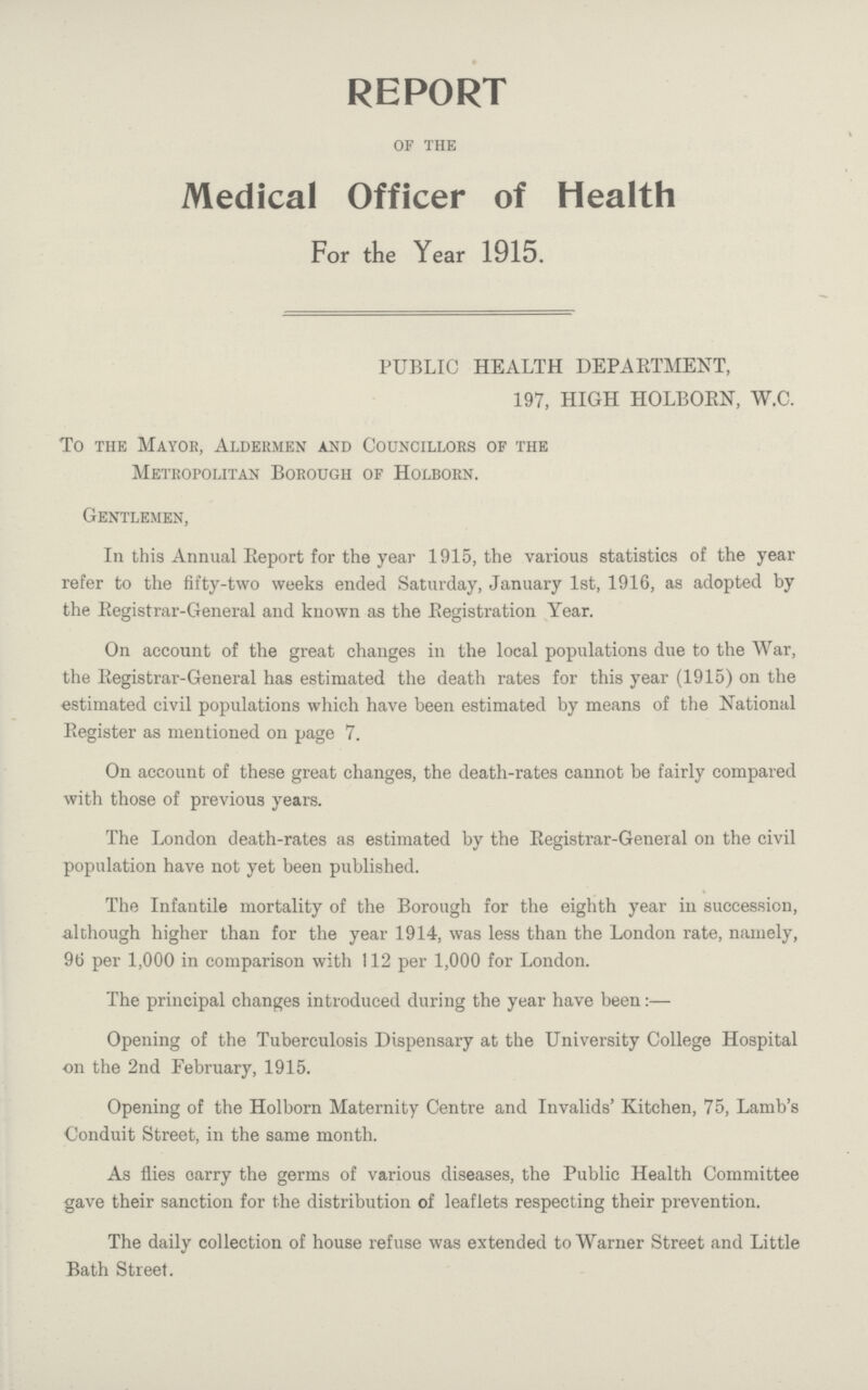 REPORT of the Medical Officer of Health For the Year 1915. PUBLIC HEALTH DEPARTMENT, 197, HIGH HOLBORN, W.C. To the Mayor, Aldermen and Councillors of the Metropolitan Borough of Holborn. Gentlemen, In this Annual Report for the year 1915, the various statistics of the year refer to the fifty-two weeks ended Saturday, January 1st, 1916, as adopted by the Registrar-General and known as the Registration Year. On account of the great changes in the local populations due to the War, the Registrar-General has estimated the death rates for this year (1915) on the estimated civil populations which have been estimated by means of the National Register as mentioned on page 7. On account of these great changes, the death-rates cannot be fairly compared with those of previous years. The London death-rates as estimated by the Registrar-General on the civil population have not yet been published. The Infantile mortality of the Borough for the eighth year in succession, although higher than for the year 1914, was less than the London rate, namely, 96 per 1,000 in comparison with 112 per 1,000 for London. The principal changes introduced during the year have been:— Opening of the Tuberculosis Dispensary at the University College Hospital on the 2nd February, 1915. Opening of the Holborn Maternity Centre and Invalids' Kitchen, 75, Lamb's Conduit Street, in the same month. As flies carry the germs of various diseases, the Public Health Committee gave their sanction for the distribution of leaflets respecting their prevention. The daily collection of house refuse was extended to Warner Street and Little Bath Street.