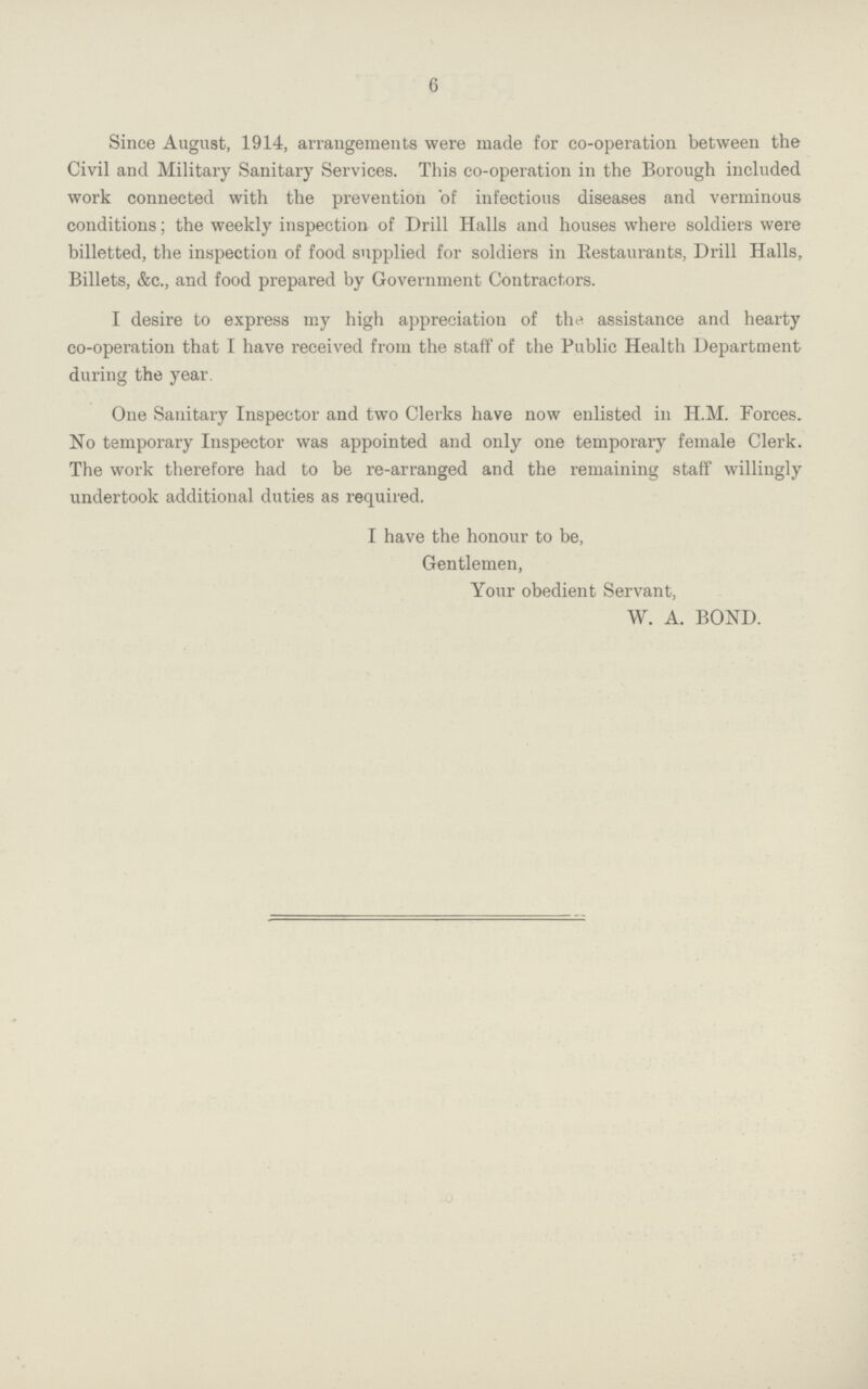 6 Since August, 1914, arrangements were made for co-operation between the Civil and Military Sanitary Services. This co-operation in the Borough included work connected with the prevention of infectious diseases and verminous conditions; the weekly inspection of Drill Halls and houses where soldiers were billetted, the inspection of food supplied for soldiers in Restaurants, Drill Halls, Billets, &c., and food prepared by Government Contractors. I desire to express my high appreciation of the. assistance and hearty co-operation that I have received from the staff of the Public Health Department during the year. One Sanitary Inspector and two Clerks have now enlisted in H.M. Forces. No temporary Inspector was appointed and only one temporary female Clerk. The work therefore had to be re-arranged and the remaining staff willingly undertook additional duties as required. I have the honour to be, Gentlemen, Your obedient Servant, W. A. BOND.