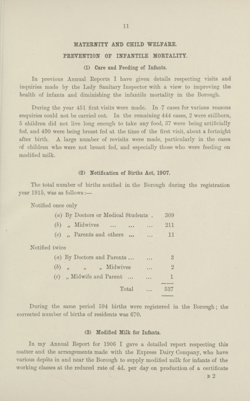 11 MATERNITY AND CHILD WELFARE. PREVENTION OF INFANTILE MORTALITY. (1) Care and Feeding of Infants. In previous Annual Reports I have given details respecting visits and inquiries made by the Lady Sanitary Inspector with a view to improving the health of infants and diminishing the infantile mortality in the Borough. During the year 451 first visits were made. In 7 cases for various reasons enquiries could not be carried out. In the remaining 444 cases, 2 were stillborn, 5 children did not live long enough to take any food, 37 were being artificially fed, and 400 were being breast fed at the time of the first visit, about a fortnight after birth. A large number of revisits were made, particularly in the cases of children who were not breast fed, and especially those who were feeding on modified milk. (2) Notification of Births Act, 1907. The total number of births notified in the Borough during the registration year 1915, was as follows:— Notified once only (a) By Doctors or Medical Students 309 (b) „ Midwives 211 (c) „ Parents and others 11 Notified twice (a) By Doctors and Parents 3 (b) „ „ „ Midwives 2 (c) „ Midwife and Parent 1 Total 537 During the same period 594 births were registered in the Borough; the corrected number of births of residents was 670. (3) Modified Milk for Infants. In my Annual Report for 1906 I gave a detailed report respecting this matter and the arrangements made with the Express Dairy Company, who have various depots in and near the Borough to supply modified milk for infants of the working classes at the reduced rate of 4d. per day on production of a certificate b 2
