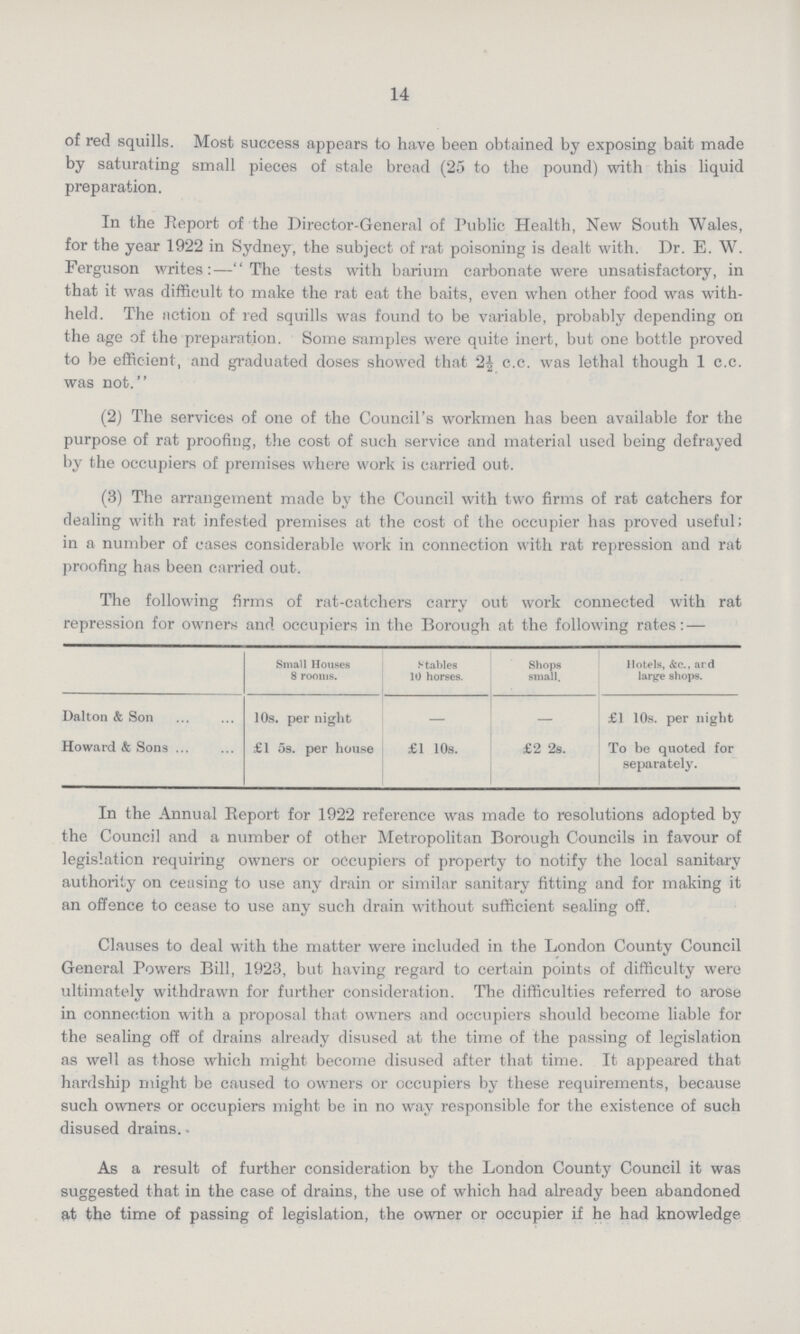 14 of red squills. Most success appears to have been obtained by exposing bait made by saturating small pieces of stale bread (25 to the pound) with this liquid preparation. In the Report of the Director-General of Public Health, New South Wales, for the year 1922 in Sydney, the subject of rat poisoning is dealt with. Dr. E. W. Ferguson writes:—The tests with barium carbonate were unsatisfactory, in that it was difficult to make the rat eat the baits, even when other food was with held. The fiction of red squills was found to be variable, probably depending on the age of the preparation. Some samples were quite inert, but one bottle proved to be efficient, and graduated doses showed that 2¼ c.c. was lethal though 1 c.c. was not. (2) The services of one of the Council's workmen has been available for the purpose of rat proofing, the cost of such service and material used being defrayed by the occupiers of premises where work is carried out. (3) The arrangement made by the Council with two firms of rat catchers for dealing with rat infested premises at the cost of the occupier has proved useful; in a number of cases considerable work in connection with rat repression and rat proofing has been carried out. The following firms of rat-catchers carry out work connected with rat repression for owners and occupiers in the Borough at the following rates:— Small Houses 8 rooms. Stables 10 horses. Shops small. Hotels, &c., ard large shops. Dalton & Son 10s. per night – – £1 10s. per night Howard & Sons £1 5s. per house £1 10s. £2 2s. To be quoted for separately. In the Annual Report for 1922 reference was made to resolutions adopted by the Council and a number of other Metropolitan Borough Councils in favour of legislation requiring owners or occupiers of property to notify the local sanitary authority on ceasing to use any drain or similar sanitary fitting and for making it an offence to cease to use any such drain without sufficient sealing off. Clauses to deal with the matter were included in the London County Council General Powers Bill, 1923, but having regard to certain points of difficulty were ultimately withdrawn for further consideration. The difficulties referred to arose in connection with a proposal that owners and occupiers should become liable for the sealing off of drains already disused at the time of the passing of legislation as well as those which might become disused after that time. It appeared that hardship might be caused to owners or occupiers by these requirements, because such owners or occupiers might be in no way responsible for the existence of such disused drains. As a result of further consideration by the London County Council it was suggested that in the case of drains, the use of which had already been abandoned at the time of passing of legislation, the owner or occupier if he had knowledge