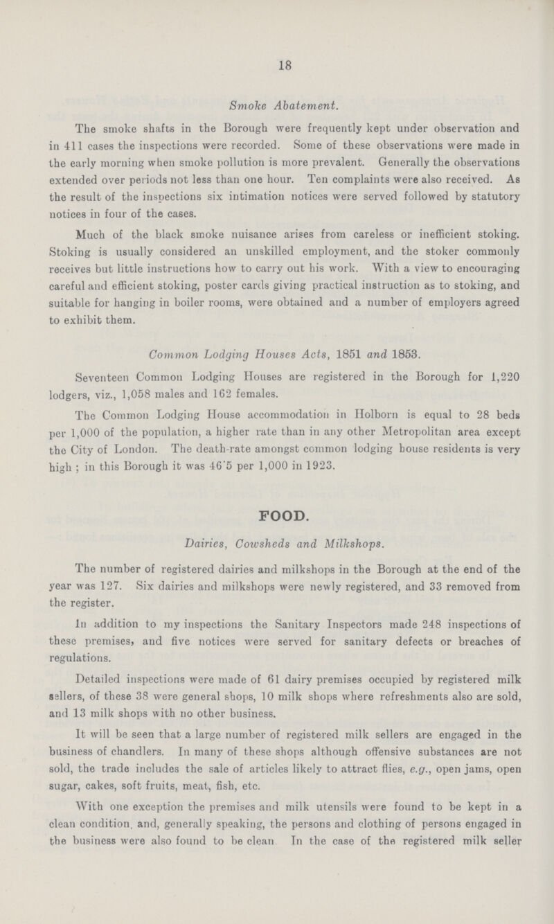 18 Smoke Abatement. The smoke shafts in the Borough were frequently kept under observation and in 411 cases the inspections were recorded. Some of these observations were made in the early morning when smoke pollution is more prevalent. Generally the observations extended over periods not less than one hour. Ten complaints were also received. As the result of the inspections six intimation notices were served followed by statutory notices in four of the cases. Much of the black smoke nuisance arises from careless or inefficient stoking. Stoking is usually considered an unskilled employment, and the stoker commonly receives but little instructions how to carry out his work. With a view to encouraging careful and efficient stoking, poster cards giving practical instruction as to stoking, and suitable for hanging in boiler rooms, were obtained and a number of employers agreed to exhibit them. Common Lodging Houses Acts, 1851 and 1853. Seventeen Common Lodging Houses are registered in the Borough for 1,220 lodgers, viz., 1,058 males and 162 females. The Common Lodging House accommodation in Holborn is equal to 28 beds per 1,000 of the population, a higher rate than in any other Metropolitan area except the City of London. The death-rate amongst common lodging house residents is very high ; in this Borough it was 46'5 per 1,000 in 1923. FOOD. Dairies, Cowsheds and Milkshops. The number of registered dairies and milkshops in the Borough at the end of the year was 127. Six dairies and milkshops were newly registered, and 33 removed from the register. In addition to my inspections the Sanitary Inspectors made 248 inspections of these premises, and five notices were served for sanitary defects or breaches of regulations. Detailed inspections were made of 61 dairy premises occupied by registered milk sailers, of these 38 were general shops, 10 milk shops where refreshments also are sold, and 13 milk shops with no other business. It will be seen that a large number of registered milk sellers are engaged in the business of chandlers. In many of these shops although offensive substances are not sold, the trade includes the sale of articles likely to attract flies, e.g., open jams, open sugar, cakes, soft fruits, meat, fish, etc. With one exception the premises and milk utensils were found to be kept in a clean condition, and, generally speaking, the persons and clothing of persons engaged in the business were also found to be clean In the case of the registered milk seller